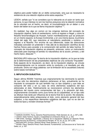 47 | P á g i n a 
objetiva para poder hablar de un delito consumado, sino que es necesaria la existencia de una relación objetiva entre estos aspectos.112 
LESCH, señala que "si se considera que lo relevante es el autor en tanto que persona, lo que interesa no son los hechos psíquicos sino la relación normativa de la voluntad con el hecho, es decir, el incumplimiento de un deber o una lesión del deber es lo que se llama imputación objetiva113. 
En realidad, hay algo en común en los orígenes teóricos del concepto de imputación objetiva: tanto el neokantismo, como el regreso a Hegel, y como la filosofía fenomenológica de Husserl, fueron manifestaciones que se producen en un mismo espacio, la Europa Continental, y en una misma época, la primera mitad del siglo XX, que reacciona al naturalismo positivista y reclama un regreso a la filosofía. Por encima de sus diferencias, todas las direcciones indicadas coinciden en pretender ir más allá de la descripción científica de los hechos físicos para acceder a la comprensión del sentido de tales hechos. El concepto de imputación objetiva se presentó, entonces, como un instrumento adecuado para expresar el sentido no naturalístico de la acción, primero, y del hecho típico, después114. 
BACIGALUPO indica que "la teoría de la imputación objetiva, en la que se trata de la determinación de las propiedades objetivas de una conducta "imputable". Este aspecto de la imputación, es decir, de la imputación objetiva, se vincula fundamentalmente con la conexión entre la conducta y el resultado por ella producido. Dicho con otras palabras: con la limitación de la causalidad (natural) sobre bases normativas115. 
5. IMPUTACIÓN SUBJETIVA 
Según afirma ROXIN "mientras que originariamente fue dominante la opinión de que sólo los elementos objetivos pertenecen al tipo, actualmente se ha impuesto la concepción de que también hay un tipo subjetivo y que éste se compone del dolo y en su caso de otros elementos subjetivos del tipo adicionales al dolo. Históricamente se reconocieron primero los elementos subjetivos del injusto como componentes del tipo; y la ubicación del dolo, originariamente concebido como pura forma de la culpabilidad, en el tipo sólo se efectuó más tarde por influencia de la teoría final de la acción. No obstante, sistemáticamente debe anteponerse el dolo, como elemento general del tipo subjetivo, a los específicos elementos subjetivos del tipo, que no se dan en todos los tipos y revisten diversas formas”116 
112 GARCÍA CAVERO, Percy, Derecho Penal Económico. Parte General, ob. cit., p. 447 y 448. 
113 LESCH, Heiko Hartmut. Injusto y Culpabilidad en el Derecho Penal, cit., p. 243. 
114 MIR PUIG, Santiago; Significado y Alcance de la Imputación Objetiva en Derecho Penal, Revista Peruana de Doctrina y Jurisprudencia Penales, N° 03, ob. cit, pp. 247 a 250. 
115 BACIGALUPO, Enrique. Derecho Penal. Parte General, cit., p.193. 
116 ROXIN, Claus; Derecho Penal, Parte General, Fundamentos. La Estructura de la Teoría del Delito, cit., p. 307.  