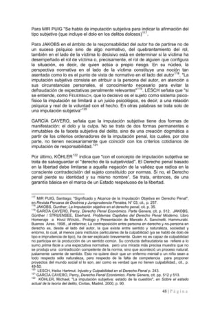 48 | P á g i n a 
Para MIR PUIG "Se habla de imputación subjetiva para indicar la afirmación del tipo subjetivo (que incluye el dolo en los delitos dolosos)117. 
Para JAKOBS en el ámbito de la responsabilidad del autor ha de partirse no de un suceso psíquico sino de algo normativo, del quebrantamiento del rol, también en el lado de la víctima lo decisivo está en determinar si la víctima ha desempeñado el rol de víctima o, precisamente, el rol de alguien que configura la situación, es decir, de quien actúa a propio riesgo. En su núcleo, la perspectiva normativa en el lado de la víctima constituye una noción tan asentada como lo es el punto de vista de normativo en el lado del autor118. "La imputación subjetiva consiste en atribuir a la persona del autor, en atención a sus circunstancias personales, el conocimiento necesario para evitar la defraudación de expectativas penalmente relevantes"119. LESCH señala que "si se entiende, como FEUERBACH, que lo decisivo es el sujeto como sistema psico- físico la imputación se limitará a un juicio psicológico, es decir, a una relación psíquica y real de la voluntad con el hecho. En otras palabras se trata solo de una imputación subjetiva”120 
GARCÍA CAVERO, señala que la imputación subjetiva tiene dos formas de manifestación: el dolo y la culpa. No se trata de dos formas permanentes e inmutables de la faceta subjetiva del delito, sino de una creación dogmática a partir de los criterios ordenadores de la imputación penal, los cuales, por otra parte, no tienen necesariamente que coincidir con los criterios cotidianos de imputación de responsabilidad.121 
Por último, KÓHLER122 indica que "con el concepto de imputación subjetiva se trata de salvaguardar el "derecho de la subjetividad". El Derecho penal basado en la libertad debe limitarse a aquella negación de la validez que radica en la consciente contradecisión del sujeto constituido por normas. Si no, el Derecho penal pierde su identidad y su mismo nombre". Se trata, entonces, de una garantía básica en el marco de un Estado respetuoso de la libertad. 
117 MIR PUIG, Santiago; "Significado y Alcance de la Imputación Objetiva en Derecho Penal", en Revista Peruana de Doctrina y Jurisprudencia Penales, N° 03, cit., p. 257. 
118 JAKOBS, Gunther; La Imputación objetiva en el derecho penal, cit. p. 35. 
119 GARCÍA CAVERO, Percy, Derecho Penal Económico. Parte Genera, cit. p. 512. JAKOBS, Günther / STRUENSEE, Eberhard. Problemas Capitales del Derecho Penal Moderno. Libro Homenaje a HANZ WENZEL. Prologo y Presentación de Marcelo A. Sancinetti. Hammurabi. Buenos Aires. 1998., al referirse; La contraposición entre persona en derecho y no-persona en derecho es, desde el lado del autor, la que existe entre sentido y naturaleza, sociedad y entorno, lo cual, al menos para institutos particulares de la culpabilidad (ya se habló de dolo de tipo e imprudencia de tipo), ha de ser explicado brevemente. Quien no es capaz de culpabilidad no participa en la producción de un sentido común. Su conducta defraudatoria se refiere a lo sumo prima facie a una expectativa normativa, pero una mirada más precisa muestra que no se produjo una contradicción competente de la norma, sino que aconteció un proceso natural, justamente carente de sentido. Esto no quiere decir que un enfermo mental o un niño sean a todo respecto sólo naturaleza, pero respecto de la falta de competencia para proponer proyectos del mundo social sí lo son, así como es verdad que no tienen culpabilidad., cit., p. 49-50. 
120 LESCH, Heiko Hartmut. Injusto y Culpabilidad en el Derecho Penal p. 243. 
121 GARCÍA CAVERO, Percy, Derecho Penal Económico. Parte Genera, cit. pp. 512 y 513. 
122 KÓHLER, Michael, "La imputación subjetiva: estado de la cuestión", en Sobre el estado actual de la teoría del delito, Civitas, Madrid, 2000, p. 90.  