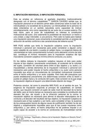 49 | P á g i n a 
6. IMPUTACIÓN INDIVIDUAL O IMPUTACIÓN PERSONAL 
Este se emplea en referencia al apartado dogmático tradicionalmente designado con el término culpabilidad.123 GARCÍA CAVERO señala que, la imputación personal en el derecho penal debe construirse sobre la base de la individualidad y la socialidad de la persona. La individualidad de la persona no debe entenderse en un sentido naturalista como capacidad de motivar psicológicamente, sino como capacidad de ser autor de un suceso externo. Por esta razón, para el juicio de culpabilidad no interesa la constitución motivacional del autor, sino solamente la posibilidad de reconducir un hecho a una unidad, a algo indivisible: a una persona. Pero este no basta para realizar una imputación personal, pues únicamente la socialidad permite un proceso de atribución de sentido conforme a las características del sistema social.124 
MIR PUIG señala que tanto la imputación subjetiva como la imputación individual o personal son necesarias para poder considerar a alguien como autor culpable de una lesión o puesta en peligro típica. La exigencia básica de voluntariedad en todo comportamiento humano como elemento mínimo de todo tipo, constituye el mínimo necesario para la imputación subjetiva del tipo imprudente (conexión subjetiva mínima entre la conducta y su autor). 
En los delitos dolosos la imputación subjetiva requiere el dolo para poder imputar el tipo objetivo, previamente comprobado, al contenido de la voluntad del sujeto, (conexión de voluntad plena entre el tipo objetivo y su autor) y a imputabilidad y demás elementos de la imputación individual o personal son necesarios para poder imputar el hecho antijurídico a su autor como persona imputable que actuó en circunstancias de normalidad motivacional (conexión entre el hecho antijurídico y un autor culpable. Pero todo ello presupone que pueda establecerse previamente una determinada conexión entre la lesión o puesta en peligro típica y la conducta del sujeto. Esta conexión es la que exige la imputación objetiva al requerir una determinada relación de riesgo.125 
Podemos concluir, tal como lo prescribe MIR PUIG, en el sentido de que: "la exigencia de imputación responde al principio de culpabilidad, en sentido amplio, que requiere conexión al sujeto de cada nivel de lesividad de la teoría del delito, pero al mismo tiempo es necesaria para completar la constitución del desvalor del tipo, del injusto y de la infracción personal de la norma: la imputación objetiva es necesaria para afirmar el desvalor intersubjetivo de la conducta y el desvalor del resultado del tipo objetivo, la imputación subjetiva es necesaria para el tipo subjetivo y por tanto, para completar el tipo; la ausencia de los presupuestos típicos de alguna causa de justificación también ha de ser objetiva y subjetivamente imputable para que el tipo pueda imputarse como antijurídico; y, por último, el hecho antijurídico ha de poderse imputar a un sujeto capaz de acceder a la norma en condiciones de motivabilidad normal 
123 MIR PUIG, Santiago; "Significado y Alcance de la Imputación Objetiva en Derecho Pena/", ob. cit., p. 257. 
124 GARCÍA CAVERO, Percy, Derecho Penal Económico. Parte Genera, ob. cit. pp. 660 y 661. 
125 Ibidem.  
