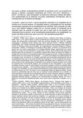5 | P á g i n a 
era causa y efecto, entendiéndose también la conducta como una sucesión de causas y efectos, conceptos sostenidos por FRANZ VON LISZT, RADBRUCH Y ERNST VON BELING, esta concepción se denomina estructura clásica del delito. Con posterioridad se le adicionó una tesis neokantiana normativista: ella se corresponde con el sistema de Mezger4. 
La acción —para VON LISZT— era la causación voluntaria o no impeditiva de un cambio en el mundo exterior. El resultado externo, perceptible por los sentidos se estimaba separado de la manifestación de voluntad, pero causado por ella: uno y otro debían hallarse unidos por un vínculo causal. El contenido de la voluntad (qué ha querido el sujeto, por qué y para qué lo ha querido) era irrelevante para la acción; se le consideraba perteneciente a la culpabilidad. La acción (el hacer activo) era, para VON LISZT, de naturaleza prejurídica5. 
4 QUIROS PIRES, Rene. Manual del Derecho Penal I., Editorial, Feliz Valera, la Habana, 2009, Tomo I, p. 87. quien precisa, La teoría causalista de la acción dominó, sin oposiciones, el campo del pensamiento jurídico-penal hasta las primeras décadas del siglo XX, cuando comenzaron a dirigírsele serios reparos que fueron ganando terreno. También, BORJAS CALDERÓN, Karl Andrei. Evolución dogmática de las teorías del concepto jurídico penal de acción. En Revista Jurídica de la Facultad de Jurisprudencia y Ciencias Sociales y Políticas. Universidad Católica de Santiago de Guayaquil. Mayo 2009., al indicar; La concepción de la acción tuvo sus raíces constructivas en la antigua filosofía griega, apareciendo con mayor énfasis en la obra de von Pufendorf en el siglo XVIII, aunque, quien introduce este elemento al Derecho penal fue von Böhmer. La concepción moderna de la acción se origina con Hegel, en el siglo XIX, que incluye a la imprudencia dentro del concepto de acción, sin lograr alcanzar la diferenciación con el concepto de imputación…..La acción para Hegel es la exteriorización de la voluntad moral. Se trata de un concepto valorizado que comprende prácticamente toda la imputabilidad penal; solo si hay acción también hay imputación, y si hay imputación hay acción, como puede comprenderse, este concepto plantea dificultades para su aplicación a la culpa, pues en esta no hay voluntad ajena; el resultado no es querido en casos de culpa. Pero no solo se presenta este inconveniente además, las conductas de los inimputables no se pueden considerar acciones, pues no cabe distinguir entre acción culpable y acción no culpable; todas las acciones son culpables…. En los primeros tratados de Derecho penal entre los que destaca el clásico von Feuerbach, a quien se debe precisamente el primer Código Penal liberal, esto es, el Código bávaro de 1813, la acción no era considerada objeto de especial análisis, quizás porque se consideraba algo tan obvio que no merecía la pena detenerse en su estudio. La teoría del delito no conocía sino la rudimentaria distinción entre imputación objetiva y subjetiva, dominante hasta mediados del siglo XIX. Había que esperar al siglo XX para hallar en la dogmática (llamada clásica), y gracias a las construcciones de Binding, Beling, Von Liszt y Radbruch, la concepción tripartita del delito, como acción típica, antijurídica y culpable., ob., p. 08-11 
5 Ibidem, QUIROS PIRES, Rene. Manual del Derecho Penal I., Editorial, Feliz Valera, la Habana, 2009, Tomo I, p. 89 - 90. DONNA Edgardo Alberto. Teoría del Delito y de la Pena 2. Imputación Delictiva. Astrea Editorial, Buenos Aires. 1995., p. 30. En sentido contrario; REÁTEGUI SÁNCHEZ, James. Aspectos histórico-dogmáticos, político-criminales y de derecho positivo en el ámbito de los delitos impropios de omisión., indica; Los fracasos de la teoría causal de la acción fueron fundamentalmente dos: el concepto unitario de acción no podía dar respuesta ni a la omisión ni a los delitos de mera actividad porque era un concepto excesivamente amplio… Por su parte, JIMÉNEZ DE ASÚA apuntaba, que la acción esperada, pensada, no es la acción exigida; o mejor dicho, en el plano del acto no deben confundirse...la acción esperada, siempre que pueda ser exigibles, y no ejecutada, es lo que constituye la omisión que la ley pena...He aquí -continúa el autor- el motivo de que insistimos en hallar la base de las omisiones en la mera acción esperada que por no realizarse siendo exigida (antijurídica) el juez castigará como punible, una vez comprobada la culpabilidad". Lo que se trata es de determinar cuál es la naturaleza jurídica de ese "algo", que es precisamente una acción determinada… Otro intento de solución de los causalistas fue intentar convencer que la "voluntaria contención de los nervios motores", algo natural en el concepto de omisión, también se presenta para la acción causal (BELING). Este concepto de omisión se comprende en toda su  