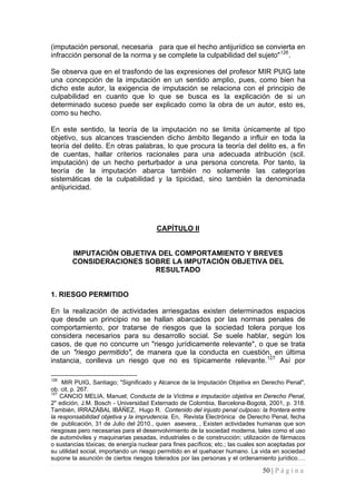 50 | P á g i n a 
(imputación personal, necesaria para que el hecho antijurídico se convierta en infracción personal de la norma y se complete la culpabilidad del sujeto"126. 
Se observa que en el trasfondo de las expresiones del profesor MIR PUIG late una concepción de la imputación en un sentido amplio, pues, como bien ha dicho este autor, la exigencia de imputación se relaciona con el principio de culpabilidad en cuanto que lo que se busca es la explicación de si un determinado suceso puede ser explicado como la obra de un autor, esto es, como su hecho. 
En este sentido, la teoría de la imputación no se limita únicamente al tipo objetivo, sus alcances trascienden dicho ámbito llegando a influir en toda la teoría del delito. En otras palabras, lo que procura la teoría del delito es, a fin de cuentas, hallar criterios racionales para una adecuada atribución (scil. imputación) de un hecho perturbador a una persona concreta. Por tanto, la teoría de la imputación abarca también no solamente las categorías sistemáticas de la culpabilidad y la tipicidad, sino también la denominada antijuricidad. 
CAPÍTULO II 
IMPUTACIÓN OBJETIVA DEL COMPORTAMIENTO Y BREVES CONSIDERACIONES SOBRE LA IMPUTACIÓN OBJETIVA DEL 
RESULTADO 
1. RIESGO PERMITIDO 
En la realización de actividades arriesgadas existen determinados espacios que desde un principio no se hallan abarcados por las normas penales de comportamiento, por tratarse de riesgos que la sociedad tolera porque los considera necesarios para su desarrollo social. Se suele hablar, según los casos, de que no concurre un "riesgo jurídicamente relevante", o que se trata de un "riesgo permitido", de manera que la conducta en cuestión, en última instancia, conlleva un riesgo que no es típicamente relevante.127 Así por 
126 MIR PUIG, Santiago; "Significado y Alcance de la Imputación Objetiva en Derecho Penal", ob. cit, p. 267. 
127 CANCIO MELIA, Manuel; Conducta de la Víctima e imputación objetiva en Derecho Penal, 2" edición, J.M. Bosch - Universidad Externado de Colombia, Barcelona-Bogotá, 2001, p. 318. También, IRRAZÁBAL IBÁÑEZ, Hugo R. Contenido del injusto penal culposo: la frontera entre la responsabilidad objetiva y la imprudencia. En, Revista Electrónica de Derecho Penal, fecha de publicación, 31 de Julio del 2010., quien asevera, , Existen actividades humanas que son riesgosas pero necesarias para el desenvolvimiento de la sociedad moderna, tales como el uso de automóviles y maquinarias pesadas, industriales o de construcción; utilización de fármacos o sustancias tóxicas; de energía nuclear para fines pacíficos; etc.; las cuales son aceptadas por su utilidad social, importando un riesgo permitido en el quehacer humano. La vida en sociedad supone la asunción de ciertos riesgos tolerados por las personas y el ordenamiento jurídico….  