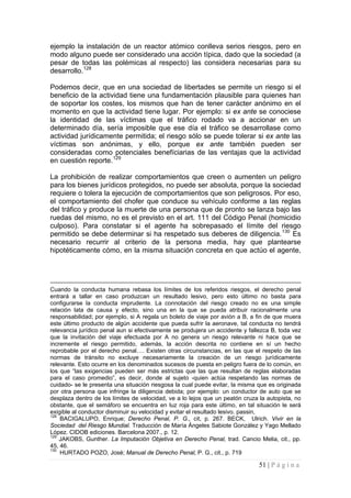51 | P á g i n a 
ejemplo la instalación de un reactor atómico conlleva serios riesgos, pero en modo alguno puede ser considerado una acción típica, dado que la sociedad (a pesar de todas las polémicas al respecto) las considera necesarias para su desarrollo.128 
Podemos decir, que en una sociedad de libertades se permite un riesgo si el beneficio de la actividad tiene una fundamentación plausible para quienes han de soportar los costes, los mismos que han de tener carácter anónimo en el momento en que la actividad tiene lugar. Por ejemplo: si ex ante se conociese la identidad de las víctimas que el tráfico rodado va a accionar en un determinado día, sería imposible que ese día el tráfico se desarrollase como actividad jurídicamente permitida; el riesgo sólo se puede tolerar si ex ante las víctimas son anónimas, y ello, porque ex ante también pueden ser consideradas como potenciales benefíciarias de las ventajas que la actividad en cuestión reporte.129 
La prohibición de realizar comportamientos que creen o aumenten un peligro para los bienes jurídicos protegidos, no puede ser absoluta, porque la sociedad requiere o tolera la ejecución de comportamientos que son peligrosos. Por eso, el comportamiento del chofer que conduce su vehículo conforme a las reglas del tráfico y produce la muerte de una persona que de pronto se lanza bajo las ruedas del mismo, no es el previsto en el art. 111 del Código Penal (homicidio culposo). Para constatar si el agente ha sobrepasado el límite del riesgo permitido se debe determinar si ha respetado sus deberes de diligencia.130 Es necesario recurrir al criterio de la persona media, hay que plantearse hipotéticamente cómo, en la misma situación concreta en que actúo el agente, 
Cuando la conducta humana rebasa los límites de los referidos riesgos, el derecho penal entrará a tallar en caso produzcan un resultado lesivo, pero esto último no basta para configurarse la conducta imprudente. La connotación del riesgo creado no es una simple relación lata de causa y efecto, sino una en la que se pueda atribuir racionalmente una responsabilidad; por ejemplo, si A regala un boleto de viaje por avión a B, a fin de que muera este último producto de algún accidente que pueda sufrir la aeronave, tal conducta no tendrá relevancia jurídico penal aun si efectivamente se produjera un accidente y fallezca B, toda vez que la invitación del viaje efectuada por A no genera un riesgo relevante ni hace que se incremente el riesgo permitido, además, la acción descrita no contiene en sí un hecho reprobable por el derecho penal…. Existen otras circunstancias, en las que el respeto de las normas de tránsito no excluye necesariamente la creación de un riesgo jurídicamente relevante. Esto ocurre en los denominados sucesos de puesta en peligro fuera de lo común, en los que “las exigencias pueden ser más estrictas que las que resultan de reglas elaboradas para el caso promedio”, es decir, donde al sujeto -quien actúa respetando las normas de cuidado- se le presenta una situación riesgosa la cual puede evitar, la misma que es originada por otra persona que infringe la diligencia debida; por ejemplo: un conductor de auto que se desplaza dentro de los límites de velocidad, ve a lo lejos que un peatón cruza la autopista, no obstante, que el semáforo se encuentra en luz roja para este último, en tal situación le será exigible al conductor disminuir su velocidad y evitar el resultado lesivo. passin, 
128 BACIGALUPO, Enrique; Derecho Penal, P. G., cit, p. 267. BECK, Ulrich. Vivir en la Sociedad del Riesgo Mundial. Traducción de María Ángeles Sabiote González y Yago Mellado López. CIDOB ediciones. Barcelona 2007., p. 12. 
129 JAKOBS, Gunther. La Imputación Objetiva en Derecho Penal, trad. Cancio Melia, cit., pp. 45, 46. 
130 HURTADO POZO, José; Manual de Derecho Penal, P. G., cit., p. 719  