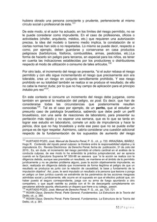 52 | P á g i n a 
hubiera obrado una persona consciente y prudente, perteneciente al mismo círculo social o profesional de éste.131 
De este modo, si el autor ha actuado, en los límites del riesgo permitido, no se le puede considerar como imprudente. En el caso de profesiones, oficios o actividades (chofer, arquitecto, médico, etc.) que requieren una autorización precisa, la idea del modelo o baremo medio implica, la constatación de si ciertas normas han sido o no respetadas. Lo mismo se puede decir, respecto a como, por ejemplo, deben guardarse y conservarse en casa productos peligrosos (barbitúricos, fósforos, combustibles, armas, pesticidas, etc.).La forma de hacerlo sin peligro para terceros, en especial para los niños, es tener en cuenta las indicaciones establecidas por los productores o distribuidores respecto al modo de utilización o consumo de tales artículos.132 
Por otro lado, el incremento del riesgo se presenta, "si el autor rebasa el riesgo permitido y con ello sigue incrementando el riesgo que precisamente aún era tolerable, crea un riesgo en conjunto sencillamente prohibido. Y ese riesgo prohibido en su totalidad también se realiza si se produce el resultado; de ello no cabe la menor duda; por lo que no hay campo de aplicación para el principio indubio pro reo”133. 
En este contexto si concurre un incremento del riesgo debe juzgarse, como también en general la realización del peligro, ex post. Es decir, que han de considerarse todas las circunstancias que posteriormente resulten conocidas134. Tal es el caso por ejemplo, de un perito, que al estudiar un presunto caso de patología bruselósica, sabiendo que debe pedir un perfil bruselósico, con una serie de reacciones de laboratorio, para presentar su peritación más rápido y no esperar una semana, que es lo que se tarda en lograr ese estudio en laboratorio, comete un acto de imprudencia y hace la pericia, dice que no hay bruselosis y evita ese paso que no se puede evitar porque es de rigor respetar. Asimismo, cabría considerar una cuestión adicional respecto de la fundamentación de los supuestos de aumento del riesgo 
131 HURTADO POZO, José; Manual de Derecho Penal, P. G., cit., p. 720. IRRAZÁBAL IBÁÑEZ, Hugo R. Contenido del injusto penal culposo: la frontera entre la responsabilidad objetiva y la imprudencia. En, Revista Electrónica de Derecho Penal, fecha de publicación, 31 de Julio del 2010., Es, sin duda, el incremento del riesgo permitido el criterio cardinal en el análisis de la conducta culposa, de ese modo lo ha entendido la práctica jurisprudencial, así se aprecia cuando en la Ejecutoria Suprema Nº 550-98 se asevera que “si la acción se realiza con la diligencia debida, aunque sea previsible un resultado, se mantiene en el ámbito de lo permitido jurídicamente y no se planteo problema alguno, pues la acción objetivamente imprudente, es decir, realizada sin diligencia debida que incrementa de forma ilegítima el peligro de que un resultado se produzca es junto con la relación de causalidad, la base y fundamento de la imputación objetiva”. Así, pues, le será imputado un resultado a la persona que lesione o ponga en peligro un bien jurídico cuando se extralimite de los parámetros de las acciones riesgosas admitidas social y jurídicamente; ello ocurre en el supuesto en que el efectivo policial que, sin haber puesto el seguro correspondiente, juega con su arma de fuego apuntando a otro compañero, o que aquél rastrille su pistola con el fin de descargarla completamente sin percatarse adónde apunta, efectuando un disparo que hiere a su colega., passin. 
132 HURTADO POZO, José; Manual de Derecho Penal, P. G., cit., pp. 720, 721. 
133 ROXIN Claus; Derecho Penal, Parte General, Fundamentos. La Estructura de la Teoría del Delito, cit., p. 380. 
134 ROXIN Claus; Derecho Penal, Parte General, Fundamentos. La Estructura de la Teoría del Delito, cit, p. 381.  