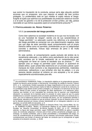 55 | P á g i n a 
que excluir la imputación de la conducta, porque sería algo absurdo prohibir acciones que no empeoran, sino que mejoran el estado del bien jurídico protegido. Lo problemático está en qué medida el sujeto reduce el riesgo. Exigirle al sujeto que optimice sus posibilidades de protección estará en función a si el autor es garante o no de la protección al bien jurídico, por ello, parece razonable en que dichos supuestos opere el consentimiento presunto140. 
1.1 PARTICULARIDADES DEL RIESGO PERMITIDO 
1.1.1. La concreción del riesgo permitido 
Como bien sabemos la sociedad moderna en la que nos ha tocado vivir es una "sociedad de riesgos", siendo una de sus características el "riesgo permitido". Lo adecuado cuando nos referimos a la concreción del riesgo permitido es comenzar con una determinación negativa, toda vez que deja de estar permitido aquel comportamiento que el propio Derecho define como no permitido, prohibiéndolo ya por su peligrosidad concreta o abstracta, incluso bajo amenaza de pena o de multa administrativa. 
En este sentido, el comportamiento queda excluido del ámbito de lo socialmente adecuado, y se define como perturbación de la vida social; esto acontece por la simple realización de un comportamiento así configurado sin tener en cuenta el resultado que se produce.141 Por ejemplo crea un riesgo no permitido quien conduce un automóvil en estado etílico, quien presta falso testimonio en un proceso judicial, quien manipula de modo contrario a las disposiciones pertinentes, materiales venenosos, radioactivos o que entrañan otro tipo de peligro, o si una persona decide practicar el ciclismo en una autopista y no en pistas especialmente acondicionadas para ello. 
140 VILLAVICENCIO TERREROS, Felipe. La imputación objetiva en la jurisprudencia peruana. Instituto de derecho penal europeo e internacional. Universidad de castilla la mancha. Febrero 2010., p. 8., comentando; Existen supuestos de riesgo insignificante en los que ex ante no se da un riesgo suficiente. Este principio implica la falta de significación social de la conducta y la no punibilidad surge desde el bien jurídico protegido y se extiende a la estructura de los tipos penales. Siendo el bien jurídico el encargado de darle significación a la realización típica, creemos que también no son imputables las conductas que le suponen una insignificante afectación. La exclusión de la tipicidad penal no procede en estos casos de que no pueda establecerse la conexión necesaria entre una lesión penalmente relevante y la conducta de su autor, sino de la irrelevancia penal de la lesividad del hecho, por ser socialmente admitida o insignificante, atendido el contexto en que se produce. Ejemplo: el que sin derecho priva a otro de su libertad personal por breves minutos reteniéndolo en un transporte colectivo o en un ascensor, no comete delito de secuestro., p. 9. 
141 JAKOBS, Gunther, La Imputación Objetiva en Derecho Penal, Trad. Cancio Melia, Op. Cit, p. 48. ROMERO FLORES, Beatriz. La Imputación Objetiva en los Delitos Imprudentes. En Anuales de Derecho. Universidad de Murcia, Numero 19, 2001., cit., p. 23., precisando además; La figura del riesgo permitido, según PAREDES CASTAÑÓN se aplica a aquellos casos de conductas peligrosas o lesivas para el bien jurídico penalmente protegido que, sin embargo, no resultan prohibidas, pese a existir previsibilidad y controlabilidad del riesgo, en virtud de consideraciones de ponderación de los intereses concurrentes (adecuación social), consideraciones que limitan el alcance del deber de conducta que le corresponde al sujeto actuante en la situación concreta., p. 25-26.  