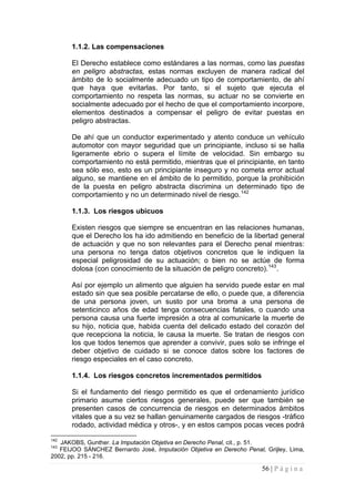 56 | P á g i n a 
1.1.2. Las compensaciones 
El Derecho establece como estándares a las normas, como las puestas en peligro abstractas, estas normas excluyen de manera radical del ámbito de lo socialmente adecuado un tipo de comportamiento, de ahí que haya que evitarlas. Por tanto, si el sujeto que ejecuta el comportamiento no respeta las normas, su actuar no se convierte en socialmente adecuado por el hecho de que el comportamiento incorpore, elementos destinados a compensar el peligro de evitar puestas en peligro abstractas. 
De ahí que un conductor experimentado y atento conduce un vehículo automotor con mayor seguridad que un principiante, incluso si se halla ligeramente ebrio o supera el límite de velocidad. Sin embargo su comportamiento no está permitido, mientras que el principiante, en tanto sea sólo eso, esto es un principiante inseguro y no cometa error actual alguno, se mantiene en el ámbito de lo permitido, porque la prohibición de la puesta en peligro abstracta discrimina un determinado tipo de comportamiento y no un determinado nivel de riesgo.142 
1.1.3. Los riesgos ubicuos 
Existen riesgos que siempre se encuentran en las relaciones humanas, que el Derecho los ha ido admitiendo en beneficio de la libertad general de actuación y que no son relevantes para el Derecho penal mientras: una persona no tenga datos objetivos concretos que le indiquen la especial peligrosidad de su actuación; o bien no se actúe de forma dolosa (con conocimiento de la situación de peligro concreto).143. 
Así por ejemplo un alimento que alguien ha servido puede estar en mal estado sin que sea posible percatarse de ello, o puede que, a diferencia de una persona joven, un susto por una broma a una persona de setenticinco años de edad tenga consecuencias fatales, o cuando una persona causa una fuerte impresión a otra al comunicarle la muerte de su hijo, noticia que, habida cuenta del delicado estado del corazón del que recepciona la noticia, le causa la muerte. Se tratan de riesgos con los que todos tenemos que aprender a convivir, pues solo se infringe el deber objetivo de cuidado si se conoce datos sobre los factores de riesgo especiales en el caso concreto. 
1.1.4. Los riesgos concretos incrementados permitidos 
Si el fundamento del riesgo permitido es que el ordenamiento jurídico primario asume ciertos riesgos generales, puede ser que también se presenten casos de concurrencia de riesgos en determinados ámbitos vitales que a su vez se hallan genuinamente cargados de riesgos -tráfico rodado, actividad médica y otros-, y en estos campos pocas veces podrá 
142 JAKOBS, Gunther. La Imputación Objetiva en Derecho Penal, cit., p. 51. 
143 FEIJOO SÁNCHEZ Bernardo José, Imputación Objetiva en Derecho Penal, Grijley, Lima, 2002, pp. 215 - 216.  