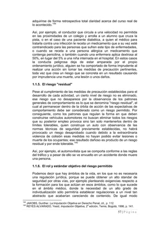 57 | P á g i n a 
adquirirse de forma retrospectiva total claridad acerca del curso real de lo acontecido.144 
Así, por ejemplo, el conductor que circula a una velocidad no permitida en las proximidades de un colegio y arrolla a un alumno que cruza la pista, o en el caso de una paciente diabética, a quien el médico para tratarla contra una infección le receta un medicamento que a su vez esté contraindicado para las personas que sufren este tipo de enfermedades, o cuando se receta a una persona alérgica un medicamento que contenga penicilina, o también cuando una enfermera aplica dextrosa al 50%, en lugar del 5% a una niña internada en el hospital. En estos casos la conducta peligrosa deja de estar amparada por el propio ordenamiento jurídico, alguien se ha comportado de forma imprudente al realizar una acción sin tomar las medidas de precaución pertinentes, toda vez que crea un riesgo que se concreta en un resultado causando por imprudencia una muerte, una lesión o unos daños. 
1.1.5. El riesgo "residual" 
Pese al cumplimiento de las medidas de precaución establecidas para el desarrollo de cada actividad, un cierto nivel de riesgo no es eliminado, ese riesgo que no desaparece por la observancia de los patrones generales de comportamiento es lo que se denomina "riesgo residual", el cual al permanecer dentro de la órbita de acción de las expectativas de comportamiento debe ser considerado como un riesgo permitido. Por consiguiente, como los patrones que regulan la forma en que deben construirse vehículos automotores no buscan eliminar todos los riesgos que su posterior empleo provoca sino tan solo mantenerlos dentro de límites tolerables, quien construye un auto con observancia de las normas técnicas de seguridad previamente establecidas, no habrá provocado un riesgo desaprobado cuando debido a la extraordinaria violencia de colisión esas medidas no hayan podido evitar lesiones o muerte de los ocupantes; ese resultado dañoso es producto de un riesgo residual y por ende tolerable.145 
Así, por ejemplo, el automovilista que se comporta conforme a las reglas del tráfico y a pesar de ello se ve envuelto en un accidente donde muere una persona. 
1.1.6. El rol y estándar objetivo del riesgo permitido 
Podemos decir que hay ámbitos de la vida, en los que no es necesaria una regulación jurídica, porque se puede obtener un alto standar de seguridad por otras vías, por ejemplo planteando exigencias respecto a la formación para los que actúan en esos ámbitos, como lo que sucede en el ámbito médico, donde la necesidad de un alto grado de individualización sólo permitiría establecer regulaciones a un nivel tan abstracto que acabarían careciendo de contenido. De igual modo 
144 JAKOBS, Gunther. La Imputación Objetiva en Derecho Penal, cit., p. 112. 
145 REYES ALVARADO, Yesid, Imputación Objetiva, 2a edición, Temis, Bogotá, 1996, p. 141.  