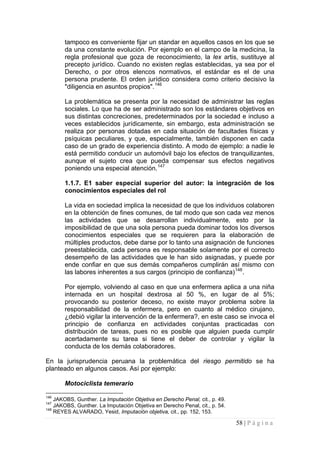 58 | P á g i n a 
tampoco es conveniente fijar un standar en aquellos casos en los que se da una constante evolución. Por ejemplo en el campo de la medicina, la regla profesional que goza de reconocimiento, la lex artis, sustituye al precepto jurídico. Cuando no existen reglas establecidas, ya sea por el Derecho, o por otros elencos normativos, el estándar es el de una persona prudente. El orden jurídico considera como criterio decisivo la "diligencia en asuntos propios".146 
La problemática se presenta por la necesidad de administrar las reglas sociales. Lo que ha de ser administrado son los estándares objetivos en sus distintas concreciones, predeterminados por la sociedad e incluso a veces establecidos jurídicamente, sin embargo, esta administración se realiza por personas dotadas en cada situación de facultades físicas y psíquicas peculiares, y que, especialmente, también disponen en cada caso de un grado de experiencia distinto. A modo de ejemplo: a nadie le está permitido conducir un automóvil bajo los efectos de tranquilizantes, aunque el sujeto crea que pueda compensar sus efectos negativos poniendo una especial atención.147 
1.1.7. E1 saber especial superior del autor: la integración de los conocimientos especiales del rol 
La vida en sociedad implica la necesidad de que los individuos colaboren en la obtención de fines comunes, de tal modo que son cada vez menos las actividades que se desarrollan individualmente, esto por la imposibilidad de que una sola persona pueda dominar todos los diversos conocimientos especiales que se requieren para la elaboración de múltiples productos, debe darse por lo tanto una asignación de funciones preestablecida, cada persona es responsable solamente por el correcto desempeño de las actividades que le han sido asignadas, y puede por ende confiar en que sus demás compañeros cumplirán así mismo con las labores inherentes a sus cargos (principio de confianza)148. 
Por ejemplo, volviendo al caso en que una enfermera aplica a una niña internada en un hospital dextrosa al 50 %, en lugar de al 5%; provocando su posterior deceso, no existe mayor problema sobre la responsabilidad de la enfermera, pero en cuanto al médico cirujano, ¿debió vigilar la intervención de la enfermera?, en este caso se invoca el principio de confianza en actividades conjuntas practicadas con distribución de tareas, pues no es posible que alguien pueda cumplir acertadamente su tarea si tiene el deber de controlar y vigilar la conducta de los demás colaboradores. 
En la jurisprudencia peruana la problemática del riesgo permitido se ha planteado en algunos casos. Así por ejemplo: 
Motociclista temerario 
146 JAKOBS, Gunther. La Imputación Objetiva en Derecho Penal, cit., p. 49. 
147 JAKOBS, Gunther. La Imputación Objetiva en Derecho Penal, cit., p. 54. 
148 REYES ALVARADO, Yesid, Imputación objetiva, cit., pp. 152, 153.  