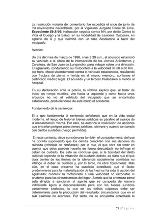 La resolución materia del comentario fue expedida el once de junio de mil novecientos noventisiete, por el Vigésimo Juzgado Penal de Lima, Expediente 59-3196; instrucción seguida contra NN, por delito Contra la Vida el Cuerpo y la Salud, en su modalidad de Lesiones Culposas, en agravio de X y que culminó con un fallo Absolutorio a favor del inculpado. 
Hechos: 
Un día del mes de marzo de 1996, a las 8:30 a.m., el acusado estacionó su vehículo a la altura de la intersección de los Jirones Arándamos y Coralinas, de San Juan de Lurigancho, para indagar sobre una dirección. El agraviado, conduciendo su motocicleta a la velocidad de 50 a 60 Km., por hora, chocó violentamente contra el vehículo estacionado, resultando con fractura de pierna y herida en el mismo miembro, conforme el certificado médico legal. El acusado y un tercero trasladaron al herido al hospital. 
En su declaración ante la policía, la víctima explicó que, al tratar de evitar un rompe muelles, viro hacia la izquierda y como había unos arbustos no vio el vehículo del inculpado que se encontraba estacionado, produciéndose de este modo el accidente. 
Fundamento de la sentencia: 
El a quo fundamenta la sentencia señalando que en la vida social moderna, el riesgo de lesionar bienes jurídicos es paralelo al avance de la mecanización misma. Por esto, se autoriza la realización de acciones que entrañan peligros para bienes jurídicos, siempre y cuando se cumpla con ciertos cuidados (riesgo permitido). 
En este contexto, debe considerarse también el comportamiento del que ha obrado suponiendo que los demás cumplirán con sus deberes de cuidado (principio de confianza); por lo que, el que obra sin tener en cuenta que otros pueden hacerlo en forma descuidada no infringe el deber de cuidado. De esto se concluye que, si la tipicidad del delito culposo depende de la infracción del cuidado debido, es claro que el que obra dentro de los límites de la tolerancia socialmente admitidos no infringe el deber de cuidado y, por lo tanto, no obra típicamente. Más aún, en el caso presente ha quedado acreditado que el factor predominante para la materialización de los hechos ha sido la acción del agraviado: conducir la motocicleta a una velocidad no razonable ni prudente para las circunstancias del lugar. Siendo que la amenaza penal está dirigida a sancionar al agente que se comporta de manera indiferente ligera o desconsiderada para con los bienes jurídicos penalmente tutelados, lo que en los delitos culposos debe ser determinante para la producción del resultado, circunstancia que en el sub examine no acontece. Por tanto, no se encuentra acreditada la 
59 | P á g i n a 
 