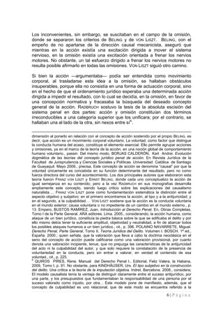 6 | P á g i n a 
Los inconvenientes, sin embargo, se suscitaban en el campo de la omisión, donde se separaron los criterios de BELING y de VON LISZT. BELING, con el empeño de no apartarse de la dirección causal mecanicista, aseguró que mientras en la acción existía una excitación dirigida a mover el sistema nervioso, en la omisión existía una excitación orientada a frenar los nervios motores. No obstante, un tal esfuerzo dirigido a frenar los nervios motores no resulta posible afirmarlo en todas las omisiones. VON LISZT siguió otro camino. 
Si bien la acción —argumentaba— podía ser entendida como movimiento corporal, al trasladarse esta idea a la omisión, se hallaban obstáculos insuperables, porque ella no consistía en una forma de actuación corporal, sino en el hecho de que el ordenamiento jurídico esperaba una determinada acción dirigida a impedir el resultado, con lo cual se decidía, en la omisión, en favor de una concepción normativa y fracasaba la búsqueda del deseado concepto general de la acción. RADBRUCH sostuvo la tesis de la absoluta escisión del sistema penal en dos partes: acción y omisión constituían dos términos irreconducibles a una categoría superior que los unificara; por el contrario, se hallaban una al lado de la otra, sin nexos entre sí6. 
dimensión al ponerlo en relación con el concepto de acción sostenido por el propio BELING, es decir, que acción es un movimiento corporal voluntario. La voluntad, como factor que distingue la conducta humana del acaso, constituye el elemento esencial. Ello permite agrupar acciones y omisiones, ya en el marco de la teoría de la acción, en una noción global de comportamiento humano voluntario., passin. Del mismo modo, BORJAS CALDERÓN, Karl Andrei. Evolución dogmática de las teorías del concepto jurídico penal de acción. En Revista Jurídica de la Facultad de Jurisprudencia y Ciencias Sociales y Políticas. Universidad Católica de Santiago de Guayaquil. Mayo 2009., precisa, Este concepto de acción se denomina “causal” por que la voluntad únicamente es concebida en su función determinante del resultado, pero no como fuerza directora del curso del acontecimiento. Los dos principales autores que elaboraron esta teoría fueron FRANZ VON LISZT y ERNST BELING, donde cada uno conceptualizo la acción de igual semejanza en su contenido; pero a la vez RADBRUCH en sus monografías desarrolla ampliamente este concepto, siendo luego critico sobre las explicaciones del causalismo naturalista…. FRANZ VON LISZT pone como fundamentación sistemática la distinción entre el aspecto objetivo y subjetivo: en el primero encontramos la acción, al tipo y a la antijuricidad; y en el segundo, a la culpabilidad…. VON LISZT sostiene que la acción es la conducta voluntaria en el mundo exterior; causa voluntaria o no impediente de un cambio en el mundo externo., p. 13. Empero, BUSTOS RAMÍREZ, Juan, Introducción al Derecho Penal. En, Obras Completas, Tomo I de la Parte General. ARA editores. Lima. 2005., considerando; la acción humana, como ataque de un bien jurídico, constituía la piedra básica sobre la que se edificaba el delito y por ello mismo debía tener la suficiente amplitud, objetividad y neutralidad, a fin de abarcar todos los posibles ataques humanos a un bien jurídico., cit., p. 396. POLAINO NAVARRETE, Miguel. Derecho Penal, Parte General, Tomo II, Teoría Jurídica del Delito. Volumen I. BOSCH. 1ª ed., España. 2000.; quien señala, que la valoración que lleva a cabo la doctrina neoclásica en el seno del concepto de acción puede calificarse como una valoración provisional, por cuanto denota una valoración incipiente, tenue, que no prejuzga las características de la antijuricidad del acto ni la culpabilidad del autor, y que solo requiere la constatación de la presencia de voluntariedad en la conducta, pero sin entrar a valorar, en verdad el contenido de esa voluntad., cit., p. 225. 
6 QUIROS PIRES, Rene. Manual del Derecho Penal I., Editorial, Feliz Valera, la Habana, 2009, Tomo I, p. 91. No obstante, para KINDHÄUSER, Urs. El tipo subjetivo en la construcción del delito. Una crítica a la teoría de la imputación objetiva. Indret. Barcelona. 2008., considera; El modelo causalista tenía la ventaja de distinguir claramente entre el suceso antijurídico, por una parte, y los presupuestos que fundamentaban la responsabilidad de una persona por el suceso valorado como injusto, por otra… Este modelo pone de manifiesto, además, que el concepto de culpabilidad es uno relacional, que de este modo se encuentra referido a la  