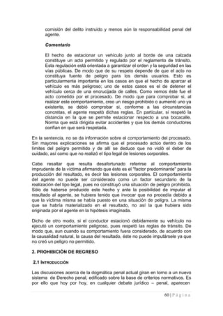 comisión del delito instruido y menos aún la responsabilidad penal del agente. 
Comentario 
El hecho de estacionar un vehículo junto al borde de una calzada constituye un acto permitido y regulado por el reglamento de tránsito. Esta regulación está orientada a garantizar el orden y la seguridad en las vías públicas. De modo que de su respeto depende de que el acto no constituya fuente de peligro para los demás usuarios. Esto es particularmente importante en los casos en que el hecho de aparcar el vehículo es más peligroso; uno de estos casos es el de detener el vehículo cerca de una encrucijada de calles. Como vemos éste fue el acto cometido por el procesado. De modo que para comprobar si, al realizar este comportamiento, creo un riesgo prohibido o aumentó uno ya existente, se debió comprobar si, conforme a las circunstancias concretas, el agente respetó dichas reglas. En particular, si respetó la distancia en la que se permite estacionar respecto a una bocacalle. Norma que está dirigida evitar accidentes y que los demás conductores confían en que será respetada. 
En la sentencia, no se da información sobre el comportamiento del procesado. Sin mayores explicaciones se afirma que el procesado actúo dentro de los límites del peligro permitido y de allí se deduce que no violó el deber de cuidado, así como que no realizó el tipo legal de lesiones corporales. 
Cabe resaltar que resulta desafortunado referirse al comportamiento imprudente de la víctima afirmando que éste es el "factor predominante" para la producción del resultado, es decir las lesiones corporales. El comportamiento del agente no puede ser considerado como un factor secundario de la realización del tipo legal, pues no constituyó una situación de peligro prohibida. Sólo de haberse producido este hecho y ante la posibilidad de imputar el resultado al agente, se hubiera tenido que invocar que no procedía debido a que la víctima misma se había puesto en una situación de peligro. La misma que se habría materializado en el resultado, no así la que hubiera sido originada por el agente en la hipótesis imaginada. 
Dicho de otro modo, si el conductor estacionó debidamente su vehículo no ejecutó un comportamiento peligroso, pues respetó las reglas de tránsito, De modo que, aun cuando su comportamiento fuera considerado, de acuerdo con la causalidad natural, la causa del resultado, éste no puede imputársele ya que no creó un peligro no permitido. 
2. PROHIBICIÓN DE REGRESO 
2.1 INTRODUCCIÓN 
Las discusiones acerca de la dogmática penal actual giran en torno a un nuevo sistema de Derecho penal, edificado sobre la base de criterios normativos. Es por ello que hoy por hoy, en cualquier debate jurídico – penal, aparecen 60 | P á g i n a 
 