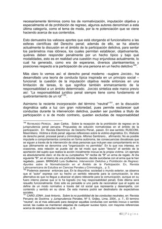 61 | P á g i n a 
necesariamente términos como los de normativización, imputación objetiva y especialmente el de prohibición de regreso, algunos autores denominan a esta última categoría, como el tema de moda, por la re potenciación que se viene haciendo acerca de sus contenidos. 
Esto demuestra los valiosos aportes que está otorgando el funcionalismo a las esferas científicas del Derecho penal; además de ello, se ha abierto actualmente la discusión en el ámbito de la participación delictiva, para sentar los parámetros mas idóneos, los cuales permitan establecer, objetivamente, quiénes deben responder penalmente por un hecho típico y bajo qué modalidades, esto es en realidad una cuestión muy enjundiosa actualmente, lo cual ha generado, como era de esperarse, diversos planteamientos y posiciones respecto a la participación de una persona en un hecho delictivo149. 
Más claro lo vemos así: el derecho penal moderno –sugiere JAKOBS-, ha desarrollado una teoría de conducta típica inspirada en un principio social – funcional: la cuestión de la imputación objetiva reside entonces en una limitación de tareas, lo que significa también enmarcamiento de la responsabilidad a un ámbito determinado. JAKOBS sintetiza este marco previo así: “La responsabilidad jurídico penal siempre tiene como fundamento el quebrantamiento de un rol”150. 
Asimismo la reciente incorporación del término “neutral”151, en la discusión dogmática salta a luz con gran notoriedad, pues permite esclarecer qué conductas durante la intervención delictiva, pueden ser punibles a titulo de participación o si de modo contrario, quedan excluidas de responsabilidad 
149 RAYMUNDO PEREDA, Jean Carlos. Sobre la recepción de la prohibición de regreso en la jurisprudencia penal peruana. Propuestas de solución normativistas en el ámbito de la participación. En Revista Electrónica de Derecho Penal., passin. En ese sentido; RUSCONI, Maximiliano. Victima e ilícito penal: algunas reflexiones sobre la victimo-dogmática. En, Website de derecho penal, procesal penal y criminología. Alfonso Sambrano., afirmando; No es posible imputarle a comportamientos correctos en forma autónoma, las consecuencias disvaliosas que se siguen a través de la intervención de otras personas que incluyen ese comportamiento en lo que últimamente se denomina una "organización no permitida". En lo que nos interesa, en ocasiones, esta relación se puede dar de tal modo que quien "desvía" el sentido de la aportación del sujeto que realiza la acción inicialmente inocua es la propia víctima. Un ejemplo es absolutamente claro: el día de su cumpleaños "A" recibe de "B" un arma de regalo. Al día siguiente "B", en el marco de una profunda depresión, decide suicidarse con el arma que le han regalado., passin. BRINGAS Luís Guillermo. Intervención Delictiva y Prohibición de Regreso: Apuntes sobre la Normativización en el Ámbito de la Participación. En, Revista Latinoamericana de Estudios en Ciencias Penales y Criminología., p. 5. 
150 Podemos aseverar entonces que, En la disyuntiva: sociedad o mundo exterior, se observa que el “autor” expresa con su hecho un sentido relevante para la comunicación, la otra alternativa es que no llegue a alcanzar el plano relevante para la comunicación, aunque en su fuero interno piense que sí lo ha logrado (no hay responsabilidad penal). Este dilema será resuelto funcionalmente. Esto sólo es pensable si uno parte de racionalizar que el sujeto se define de un modo normativo a través del rol social que representa y desempeña, con contenido y sentido en su obrar. De esta manera podrá ser destinatario de expectativas sociales. 
151 CARO JONH, José Antonio, Sobre la no punibilidad de las conductas neutrales, en: Revista Peruana de Doctrina y Jurisprudencia Penales, Nº 5, Grijley, Lima, 2004., p. 7., El termino “neutral”, es el mas adecuado para designar aquellas conductas con sentido inocuo o sentido social, las cuales se mantienen alejadas de cualquier suceso típico, con mayores referencias acerca de estas conductas neutrales., p. 8.  