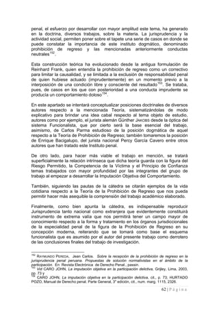 62 | P á g i n a 
penal, el esfuerzo por desarrollar con mayor amplitud este tema, ha generado en la doctrina, diversos trabajos, sobre la materia. La jurisprudencia y la actividad social, permiten poner sobre el tapete una serie de casos en donde se puede constatar la importancia de este instituto dogmático, denominado prohibición de regreso y las mencionadas anteriormente conductas neutrales152. 
Esta construcción teórica ha evolucionado desde la antigua formulación de Reinhard Frank, quien entendía la prohibición de regreso como un correctivo para limitar la causalidad, y se limitada a la exclusión de responsabilidad penal de quien hubiese actuado (imprudentemente) en un momento previo a la interposición de una condición libre y consciente del resultado153. Se trataba, pues, de casos en los que con posterioridad a una conducta imprudente se producía un comportamiento doloso154. 
En este apartado se intentará conceptualizar posiciones doctrinales de diversos autores respecto a la mencionada Teoría, sistematizándolas de modo explicativo para brindar una idea cabal respecto al tema objeto de estudio, autores como por ejemplo, el jurista alemán Günther JAKOBS desde la óptica del sistema Funcionalista, que por cierto será la base esencial del trabajo, asimismo, de Carlos Parma estudioso de la posición dogmática de aquel respecto a la Teoría de Prohibición de Regreso; también tomaremos la posición de Enrique Bacigalupo, del jurista nacional Percy García Cavero entre otros autores que han tratado este Instituto penal. 
De otro lado, para hacer más viable el trabajo en mención, se tratará superficialmente la relación intrínseca que dicha teoría guarda con la figura del Riesgo Permitido, la Competencia de la Víctima y el Principio de Confianza temas trabajados con mayor profundidad por las integrantes del grupo de trabajo al empezar a desarrollar la Imputación Objetiva del Comportamiento. 
También, siguiendo las pautas de la cátedra se citarán ejemplos de la vida cotidiana respecto a la Teoría de la Prohibición de Regreso que nos pueda permitir hacer más asequible la comprensión del trabajo académico elaborado. 
Finalmente, como bien apunta la cátedra, es indispensable reproducir Jurisprudencia tanto nacional como extranjera que evidentemente constituirá instrumento de extrema valía que nos permitirá tener un campo mayor de conocimiento respecto a la forma y tratamiento en los órganos jurisdiccionales de la especialidad penal de la figura de la Prohibición de Regreso en su concepción moderna, reiterando que se tomará como base el esquema funcionalista que es asumido por el autor del presente trabajo como derrotero de las conclusiones finales del trabajo de investigación. 
152 RAYMUNDO PEREDA, Jean Carlos. Sobre la recepción de la prohibición de regreso en la jurisprudencia penal peruana. Propuestas de solución normativistas en el ámbito de la participación. En Revista Electrónica de Derecho Penal., passin. 
153 Vid CARO JOHN, La imputación objetiva en la participación delictiva, Grijley, Lima, 2003, pp. 73 y 
154 CARO JOHN, La imputación objetiva en la participación delictiva, cit., p. 73; HURTADO POZO, Manual de Derecho penal. Parte General, 3" edición, cit., num. marg. 1115, 2326.  