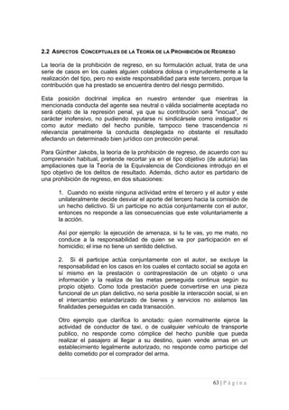 2.2 ASPECTOS CONCEPTUALES DE LA TEORÍA DE LA PROHIBICIÓN DE REGRESO 
La teoría de la prohibición de regreso, en su formulación actual, trata de una serie de casos en los cuales alguien colabora dolosa o imprudentemente a la realización del tipo, pero no existe responsabilidad para este tercero, porque la contribución que ha prestado se encuentra dentro del riesgo permitido. 
Esta posición doctrinal implica en nuestro entender que mientras la mencionada conducta del agente sea neutral o válida socialmente aceptada no será objeto de la represión penal, ya que su contribución será "inocua", de carácter inofensivo, no pudiendo reputarse ni sindicársele como instigador ni como autor mediato del hecho punible, tampoco tiene trascendencia ni relevancia penalmente la conducta desplegada no obstante el resultado afectando un determinado bien jurídico con protección penal. 
Para Günther Jakobs, la teoría de la prohibición de regreso, de acuerdo con su comprensión habitual, pretende recortar ya en el tipo objetivo (de autoría) las ampliaciones que la Teoría de la Equivalencia de Condiciones introdujo en el tipo objetivo de los delitos de resultado. Además, dicho autor es partidario de una prohibición de regreso, en dos situaciones: 
1. Cuando no existe ninguna actividad entre el tercero y el autor y este unilateralmente decide desviar el aporte del tercero hacia la comisión de un hecho delictivo. Si un participe no actúa conjuntamente con el autor, entonces no responde a las consecuencias que este voluntariamente a la acción. 
Así por ejemplo: la ejecución de amenaza, si tu te vas, yo me mato, no conduce a la responsabilidad de quien se va por participación en el homicidio; el irse no tiene un sentido delictivo. 
2. Si él participe actúa conjuntamente con el autor, se excluye la responsabilidad en los casos en los cuales el contacto social se agota en sí mismo en la prestación o contraprestación de un objeto o una información y la realiza de las metas perseguida continua según su propio objeto. Como toda prestación puede convertirse en una pieza funcional de un plan delictivo, no seria posible la interacción social, si en el intercambio estandarizado de bienes y servicios no aislamos las finalidades perseguidas en cada transacción. 
Otro ejemplo que clarifica lo anotado: quien normalmente ejerce la actividad de conductor de taxi, o de cualquier vehículo de transporte publico, no responde como cómplice del hecho punible que pueda realizar el pasajero al llegar a su destino, quien vende armas en un establecimiento legalmente autorizado, no responde como participe del delito cometido por el comprador del arma. 
63 | P á g i n a 
 