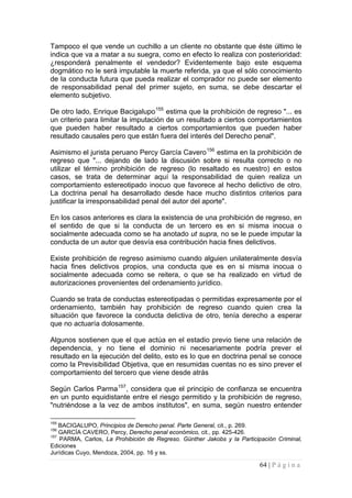 64 | P á g i n a 
Tampoco el que vende un cuchillo a un cliente no obstante que éste último le indica que va a matar a su suegra, como en efecto lo realiza con posterioridad: ¿responderá penalmente el vendedor? Evidentemente bajo este esquema dogmático no le será imputable la muerte referida, ya que el sólo conocimiento de la conducta futura que pueda realizar el comprador no puede ser elemento de responsabilidad penal del primer sujeto, en suma, se debe descartar el elemento subjetivo. 
De otro lado, Enrique Bacigalupo155 estima que la prohibición de regreso "... es un criterio para limitar la imputación de un resultado a ciertos comportamientos que pueden haber resultado a ciertos comportamientos que pueden haber resultado causales pero que están fuera del interés del Derecho penal". 
Asimismo el jurista peruano Percy García Cavero156 estima en la prohibición de regreso que "... dejando de lado la discusión sobre si resulta correcto o no utilizar el término prohibición de regreso (lo resaltado es nuestro) en estos casos, se trata de determinar aquí la responsabilidad de quien realiza un comportamiento estereotipado inocuo que favorece al hecho delictivo de otro. La doctrina penal ha desarrollado desde hace mucho distintos criterios para justificar la irresponsabilidad penal del autor del aporte". 
En los casos anteriores es clara la existencia de una prohibición de regreso, en el sentido de que si la conducta de un tercero es en si misma inocua o socialmente adecuada como se ha anotado ut supra, no se le puede imputar la conducta de un autor que desvía esa contribución hacia fines delictivos. 
Existe prohibición de regreso asimismo cuando alguien unilateralmente desvía hacia fines delictivos propios, una conducta que es en si misma inocua o socialmente adecuada como se reitera, o que se ha realizado en virtud de autorizaciones provenientes del ordenamiento jurídico. 
Cuando se trata de conductas estereotipadas o permitidas expresamente por el ordenamiento, también hay prohibición de regreso cuando quien crea la situación que favorece la conducta delictiva de otro, tenía derecho a esperar que no actuaría dolosamente. 
Algunos sostienen que el que actúa en el estadio previo tiene una relación de dependencia, y no tiene el dominio ni necesariamente podría prever el resultado en la ejecución del delito, esto es lo que en doctrina penal se conoce como la Previsibilidad Objetiva, que en resumidas cuentas no es sino prever el comportamiento del tercero que viene desde atrás 
Según Carlos Parma157, considera que el principio de confianza se encuentra en un punto equidistante entre el riesgo permitido y la prohibición de regreso, "nutriéndose a la vez de ambos institutos", en suma, según nuestro entender 
155 BACIGALUPO, Principios de Derecho penal. Parte General, cit., p. 269. 
156 GARCÍA CAVERO, Percy, Derecho penal económico, cit., pp. 425-426. 
157 PARMA, Carlos, La Prohibición de Regreso. Günther Jakobs y la Participación Criminal, Ediciones 
Jurídicas Cuyo, Mendoza, 2004, pp. 16 y ss.  