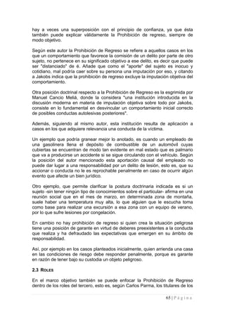 hay a veces una superposición con el principio de confianza, ya que ésta también puede explicar válidamente la Prohibición de regreso, siempre de modo objetivo. 
Según este autor la Prohibición de Regreso se refiere a aquellos casos en los que un comportamiento que favorece la comisión de un delito por parte de otro sujeto, no pertenece en su significado objetivo a ese delito, es decir que puede ser "distanciado" de é. Añade que como el "aporte" del sujeto es inocuo y cotidiano, mal podría caer sobre su persona una imputación por eso, y citando a Jakobs indica que la prohibición de regreso excluye la imputación objetiva del comportamiento. 
Otra posición doctrinal respecto a la Prohibición de Regreso es la esgrimida por Manuel Cancio Meliá, donde la considera "una institución introducida en la discusión moderna en materia de imputación objetiva sobre todo por Jakobs, consiste en lo fundamental en desvincular un comportamiento inicial correcto de posibles conductas autolesivas posteriores". 
Además, siguiendo al mismo autor, esta institución resulta de aplicación a casos en los que adquiere relevancia una conducta de la víctima. 
Un ejemplo que podría granear mejor lo anotado, es cuando un empleado de una gasolinera llena el depósito de combustible de un automóvil cuyas cubiertas se encuentran de modo tan evidente en mal estado que es palmario que va a producirse un accidente si se sigue circulando con el vehículo. Según la posición del autor mencionado esta aportación causal del empleado no puede dar lugar a una responsabilidad por un delito de lesión, esto es, que su accionar o conducta no le es reprochable penalmente en caso de ocurrir algún evento que afecte un bien jurídico. 
Otro ejemplo, que permite clarificar la postura doctrinaria indicada es si un sujeto -sin tener ningún tipo de conocimientos sobre el particular- afirma en una reunión social que en el mes de marzo, en determinada zona de montaña, suele haber una temperatura muy alta, lo que alguien que le escucha toma como base para realizar una excursión a esa zona con un equipo de verano, por lo que sufre lesiones por congelación. 
En cambio no hay prohibición de regreso si quien crea la situación peligrosa tiene una posición de garante en virtud de deberes preexistentes a la conducta que realiza y ha defraudado las expectativas que emergen en su ámbito de responsabilidad. 
Así, por ejemplo en los casos planteados inicialmente, quien arrienda una casa en las condiciones de riesgo debe responder penalmente, porque es garante en razón de tener bajo su custodia un objeto peligroso. 
2.3 ROLES 
En el marco objetivo también se puede enfocar la Prohibición de Regreso dentro de los roles del tercero, esto es, según Carlos Parma, los titulares de los 65 | P á g i n a 
 