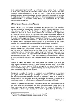 66 | P á g i n a 
roles especiales al quebrantarlos generalmente responden a título de autores, ya que están obligados de manera directa frente a la víctima, en suma "delinque quien incumple con el rol”. Es decir; Quien no hace nada que contradiga su rol, tampoco defrauda ninguna expectativa, sino que se conduce de modo socialmente adecuado. El rol es “un sistema de posiciones precisadas normativamente”. El mandato debe decir: “no quebrantes tu rol como ciudadano fiel al derecho”. 
2.4 
ÁMBITO DE LA PROHIBICIÓN DE REGRESO 
Según JAKOBS "En la prohibición de regreso, en sentido tradicional, se causa imprudentemente la comisión por otro de un delito". De otro lado, este mismo autor alemán afirma que"... la teoría de prohibición de regreso en su concepción habitual al excluir la responsabilidad por la causación imprudente de un hecho doloso, abarca un campo en el que frecuentemente, aunque no siempre, el comportamiento imprudente no puede ser interpretado como parte de un plan delictivo porque el autor no actúa configurando un mundo en el que está planeado actuar delictivamente". "... Por lo tanto, la teoría de la prohibición de regreso en su concepción habitual afecta a un ámbito en el que queda excluida con frecuencia una responsabilidad específica por comisión". 
Ahora bien, el ámbito por excelencia para la aplicación de este instituto dogmático es el de la participación criminal. De este modo, para determinar en qué momento un sujeto puede ser partícipe en un hecho delictivo, por su conducta previa, se plantean esas reglas: en primer lugar, no responde como partícipe quien realiza un comportamiento cotidiano (neutral, estereotipado, socialmente adecuado, etc.)158; que está relacionado con la conducta delictiva de otra persona, ello debido a que no se ha organizada nada en común entre ellos. 
Ejemplo: el taxista que transporta a unos sujetos que hacia el lugar en el que estos piensan cometer un atraco. En segundo lugar, entre el autor y el partícipe existe algo en común que se limita a un aporte que puede obtenerse en cualquier otro lugar y que no supone un riesgo especial y el autor hace uso de esta contribución para cometer el delito. 
Ejemplo: el vendedor de navajas no responde como partícipe de un homicidio que vaya a cometer el cliente que le compró una navaja y ello aun cuando sepa que el comprador tiene en mente matar a su enemigo159. Este es el ámbito en el que mayores frutos pueden rendir la prohibición de regreso, no obstante, si preexiste un deber no habrá más remedio que afirmar responsabilidad. 
Ejemplo: la madre que proporciona información a un sujeto sobre los hábitos de sus hijos, enterándose después que éste está planificando matar a uno de ellos, responde como partícipe porque tiene un deber institucional de protección. En tercer lugar, existe participación de quien tiene el deber de no 
158 JAKOBS, La imputación objetiva en Derecho penal, cit., p. 77. 
159 JAKOBS, La imputación objetiva en Derecho penal, cit., p. 78.  