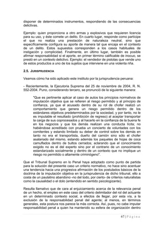 disponer de determinados instrumentos, respondiendo de las consecuencias delictivas. 
Ejemplo: quien proporciona a otro armas y explosivos que requieren licencia para su uso, y éste comete un delito. En cuarto lugar, responde como partícipe el que no realiza una prestación de naturaleza neutral, sino que específicamente configura su aporte de manera tal que encaja en el contexto de un delito. Estos supuestos corresponden a los casos habituales de instigación y complicidad. Finalmente, en último lugar, también es posible afirmar responsabilidad si el aporte, en primer término calificable de inocuo, se prestó en un contexto delictivo. Ejemplo: el vendedor de pistolas que vende uno de estos productos a uno de los sujetos que interviene en una violenta riña. 
2.5. JURISPRUDENCIA 
Veamos cómo ha sido aplicado este instituto por la jurisprudencia peruana: 
- Recientemente, la Ejecutoria Suprema del 25 de noviembre de 2004, R. N. 552-2004. Puno, considerando tercero, se pronunció de la siguiente manera: 
"Que es pertinente aplicar al caso de autos los principios normativos de imputación objetiva que se refieren al riesgo permitido y al principio de confianza, ya que el acusado dentro de su rol de chofer realizó un comportamiento que genera un riesgo permitido dentro de los estándares objetivos predeterminados por la sociedad, y por tanto, no le es imputable el resultado (prohibición de regreso) al aceptar transportar la carga de sus coprocesados y al hacerlo en la confianza de la buena fe en los negocios y que los demás realizan una conducta lícita; no habiéndose acreditado con prueba un concierto de voluntades con los comitentes y estando limitado su deber de control sobre los demás en tanto no era el transportista, dueño del camión sino sólo el chofer asalariado del mismo, estando además los paquetes de hojas de coca camuflados dentro de bultos cerrados; aclarando que el conocimiento exigido no es el del experto sino por el contrario de un conocimiento estandarizado socialmente y dentro de un contexto que no implique un riesgo no permitido o altamente criminógeno". 
Que el Tribunal Supremo en lo Penal haya adoptado como punto de partida para la solución del presente caso un criterio normativo, no hace sino acentuar una tendencia hacia una progresiva afirmación de los postulados básicos de la doctrina de la imputación objetiva en la jurisprudencia de dicho tribunal, ello a costa de un paulatino abandono -no del todo, por cierto- de criterios naturalistas como la causalidad o el dolo (entendido en sentido psicologizante). 
Resulta llamativo que de cara al enjuiciamiento acerca de la relevancia penal de un hecho, el empleo en este caso del criterio delimitador del rol del actuante en un determinado contexto social, a efectos de llegar, por esta vía, a la exclusión de la responsabilidad penal del agente; al menos, en términos generales, esta postura nos parece la más correcta. Así, pues, no cabe imputar responsabilidad penal a quien ha mantenido su esfera de organización dentro 
67 | P á g i n a 
 