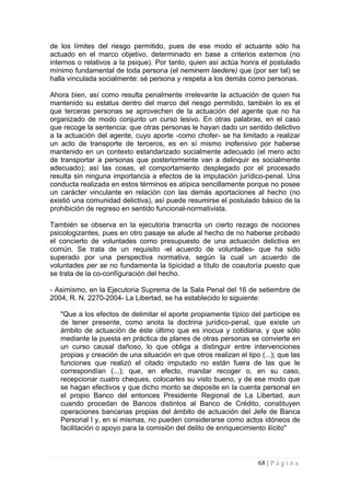 de los límites del riesgo permitido, pues de ese modo el actuante sólo ha actuado en el marco objetivo, determinado en base a criterios externos (no internos o relativos a la psique). Por tanto, quien así actúa honra el postulado mínimo fundamental de toda persona (el neminem laedere) que (por ser tal) se halla vinculada socialmente: sé persona y respeta a los demás como personas. 
Ahora bien, así como resulta penalmente irrelevante la actuación de quien ha mantenido su estatus dentro del marco del riesgo permitido, también lo es el que terceras personas se aprovechen de la actuación del agente que no ha organizado de modo conjunto un curso lesivo. En otras palabras, en el caso que recoge la sentencia: que otras personas le hayan dado un sentido delictivo a la actuación del agente, cuyo aporte -como chofer- se ha limitado a realizar un acto de transporte de terceros, es en sí mismo inofensivo por haberse mantenido en un contexto estandarizado socialmente adecuado (el mero acto de transportar a personas que posteriormente van a delinquir es socialmente adecuado); así las cosas, el comportamiento desplegado por el procesado resulta sin ninguna importancia a efectos de la imputación jurídico-penal. Una conducta realizada en estos términos es atípica sencillamente porque no posee un carácter vinculante en relación con las demás aportaciones al hecho (no existió una comunidad delictiva), así puede resumirse el postulado básico de la prohibición de regreso en sentido funcional-normativista. 
También se observa en la ejecutoria transcrita un cierto rezago de nociones psicologizantes, pues en otro pasaje se alude al hecho de no haberse probado el concierto de voluntades como presupuesto de una actuación delictiva en común. Se trata de un requisito -el acuerdo de voluntades- que ha sido superado por una perspectiva normativa, según la cual un acuerdo de voluntades per se no fundamenta la tipicidad a título de coautoría puesto que se trata de la co-confíguración del hecho. 
- Asimismo, en la Ejecutoria Suprema de la Sala Penal del 16 de setiembre de 2004, R. N. 2270-2004- La Libertad, se ha establecido lo siguiente: 
"Que a los efectos de delimitar el aporte propiamente típico del partícipe es de tener presente, como anota la doctrina jurídico-penal, que existe un ámbito de actuación de éste último que es inocua y cotidiana, y que sólo mediante la puesta en práctica de planes de otras personas se convierte en un curso causal dañoso, lo que obliga a distinguir entre intervenciones propias y creación de una situación en que otros realizan el tipo (...); que las funciones que realizó el citado imputado no están fuera de las que le correspondían (...); que, en efecto, mandar recoger o, en su caso, recepcionar cuatro cheques, colocarles su visto bueno, y de ese modo que se hagan efectivos y que dicho monto se deposite en la cuenta personal en el propio Banco del entonces Presidente Regional de La Libertad, aun cuando procedan de Bancos distintos al Banco de Crédito, constituyen operaciones bancarias propias del ámbito de actuación del Jefe de Banca Personal I y, en si mismas, no pueden considerarse como actos idóneos de facilitación o apoyo para la comisión del delito de enriquecimiento ilícito" 
68 | P á g i n a 
 