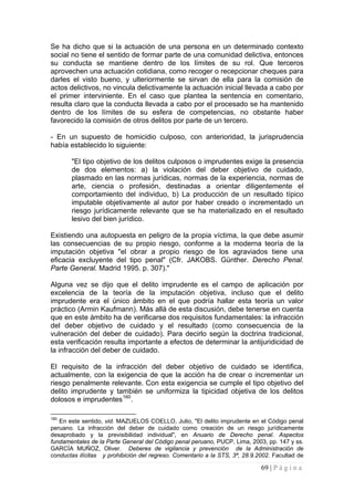 69 | P á g i n a 
Se ha dicho que si la actuación de una persona en un determinado contexto social no tiene el sentido de formar parte de una comunidad delictiva, entonces su conducta se mantiene dentro de los límites de su rol. Que terceros aprovechen una actuación cotidiana, como recoger o recepcionar cheques para darles el visto bueno, y ulteriormente se sirvan de ella para la comisión de actos delictivos, no vincula delictivamente la actuación inicial llevada a cabo por el primer interviniente. En el caso que plantea la sentencia en comentario, resulta claro que la conducta llevada a cabo por el procesado se ha mantenido dentro de los límites de su esfera de competencias, no obstante haber favorecido la comisión de otros delitos por parte de un tercero. 
- En un supuesto de homicidio culposo, con anterioridad, la jurisprudencia había establecido lo siguiente: 
"El tipo objetivo de los delitos culposos o imprudentes exige la presencia de dos elementos: a) la violación del deber objetivo de cuidado, plasmado en las normas jurídicas, normas de la experiencia, normas de arte, ciencia o profesión, destinadas a orientar diligentemente el comportamiento del individuo, b) La producción de un resultado típico imputable objetivamente al autor por haber creado o incrementado un riesgo jurídicamente relevante que se ha materializado en el resultado lesivo del bien jurídico. 
Existiendo una autopuesta en peligro de la propia víctima, la que debe asumir las consecuencias de su propio riesgo, conforme a la moderna teoría de la imputación objetiva "el obrar a propio riesgo de los agraviados tiene una eficacia excluyente del tipo penal" (Cfr. JAKOBS. Günther. Derecho Penal. Parte General. Madrid 1995. p. 307)." 
Alguna vez se dijo que el delito imprudente es el campo de aplicación por excelencia de la teoría de la imputación objetiva, incluso que el delito imprudente era el único ámbito en el que podría hallar esta teoría un valor práctico (Armin Kaufmann). Más allá de esta discusión, debe tenerse en cuenta que en este ámbito ha de verificarse dos requisitos fundamentales: la infracción del deber objetivo de cuidado y el resultado (como consecuencia de la vulneración del deber de cuidado). Para decirlo según la doctrina tradicional, esta verificación resulta importante a efectos de determinar la antijuridicidad de la infracción del deber de cuidado. 
El requisito de la infracción del deber objetivo de cuidado se identifica, actualmente, con la exigencia de que la acción ha de crear o incrementar un riesgo penalmente relevante. Con esta exigencia se cumple el tipo objetivo del delito imprudente y también se uniformiza la tipicidad objetiva de los delitos dolosos e imprudentes160. 
160 En este sentido, vid. MAZUELOS COELLO, Julio, "El delito imprudente en el Código penal peruano. La infracción del deber de cuidado como creación de un riesgo jurídicamente desaprobado y la previsibilidad individual", en Anuario de Derecho penal. Aspectos fundamentales de la Parte General del Código penal peruano, PUCP, Lima, 2003, pp. 147 y ss. GARCÍA MUÑOZ, Oliver. Deberes de vigilancia y prevención de la Administración de conductas ilícitas y prohibición del regreso. Comentario a la STS, 3ª, 28.9.2002. Facultad de  