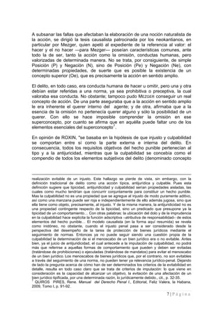 7 | P á g i n a 
A subsanar las fallas que afectaban la elaboración de una noción naturalista de la acción, se dirigió la tesis causalista patrocinada por los neokantianos, en particular por Mezger, quien apeló al expediente de la referencia al valor: el hacer y el no hacer —para Mezger— poseían características comunes, ante todo la de ser, tanto la acción como la omisión, conductas humanas, pero valorizadas de determinada manera. No se trata, por consiguiente, de simple Posición (P) y Negación (N), sino de Posición (Pe) y Negación (Ne), con determinadas propiedades, de suerte que es posible la existencia de un concepto superior (Oe), que es precisamente la acción en sentido amplio. 
El delito, en todo caso, era conducta humana de hacer u omitir, pero una y otra debían estar referidas a una norma, ya sea prohibitiva o preceptiva, la cual valoraba esa conducta. No obstante; tampoco pudo MEZGER conseguir un real concepto de acción. De una parte aseguraba que a la acción en sentido amplio le era inherente el querer interno del agente; y de otra, afirmaba que a la esencia de la omisión no pertenecía querer alguno y sólo la posibilidad de un querer. Con ello se hace imposible comprender la omisión en ese superconcepto, por cuanto se afirma que en aquélla puede faltar uno de los elementos esenciales del superconcepto7. 
En opinión de ROXIN, "se basaba en la hipótesis de que injusto y culpabilidad se comportan entre sí como la parte externa e interna del delito. En consecuencia, todos los requisitos objetivos del hecho punible pertenecían al tipo y a la antijuricidad, mientras que la culpabilidad se concebía como el compendio de todos los elementos subjetivos del delito (denominado concepto 
realización evitable de un injusto. Este hallazgo se pierde de vista, sin embargo, con la definición tradicional de delito como una acción típica, antijurídica y culpable. Pues esta definición sugiere que tipicidad, antijuridicidad y culpabilidad serían propiedades aisladas, las cuales como mucho tendrían que concurrir conjuntamente para constituir un hecho punible. Mas la culpabilidad no es una propiedad que se agregue al injusto de modo puramente aditivo, así como una manzana puede ser roja e independientemente de ello además jugosa, sino que ella tiene como objeto, precisamente, al injusto. Y de la misma manera, la antijuridicidad no es una propiedad contingente respecto de la tipicidad, sino un predicado que presupone ya la tipicidad de un comportamiento… Con otras palabras: la ubicación del dolo y de la imprudencia en la culpabilidad hace explícita la función adscriptiva –atributiva de responsabilidad– de estos elementos del hecho punible… El modelo causalista (en la forma aquí resumida) se revela como inidóneo, no obstante, cuando el injusto penal pasa a ser considerado desde la perspectiva del desempeño de la tarea de protección de bienes jurídicos mediante el seguimiento de normas. Entonces ya no puede seguir siendo una cuestión propia de la culpabilidad la determinación de si el menoscabo de un bien jurídico era o no evitable. Antes bien, ya el juicio de antijuridicidad, el cual antecede a la imputación de culpabilidad, no podrá más que referirse a aquellas formas de comportamiento que pueden y deben ser evitadas (tratándose de prohibiciones) o ejecutadas (tratándose de mandatos) para evitar el menoscabo de un bien jurídico. Los menoscabos de bienes jurídicos que, por el contrario, no son evitables a través del seguimiento de una norma, no pueden tener ya relevancia jurídico-penal. Dejando de lado la pregunta acerca de cómo han de ser determinados los criterios de la evitabilidad en detalle, resulta en todo caso claro que se trata de criterios de imputación: lo que viene en consideración es la capacidad de alcanzar un objetivo, la evitación de una afectación de un bien jurídico tipificada, por una determinada razón, lo jurídicamente debido., cit., p. 32-35. 
7 QUIROS PIRES, Rene. Manual del Derecho Penal I., Editorial, Feliz Valera, la Habana, 2009, Tomo I, p. 91-92.  