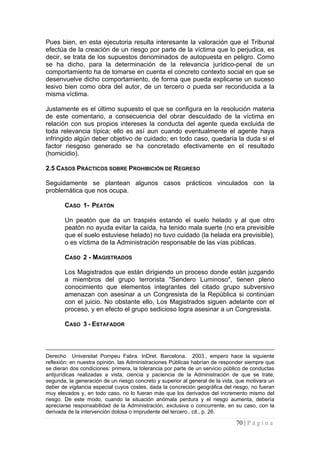 70 | P á g i n a 
Pues bien, en esta ejecutoria resulta interesante la valoración que el Tribunal efectúa de la creación de un riesgo por parte de la víctima que lo perjudica, es decir, se trata de los supuestos denominados de autopuesta en peligro. Como se ha dicho, para la determinación de la relevancia jurídico-penal de un comportamiento ha de tomarse en cuenta el concreto contexto social en que se desenvuelve dicho comportamiento, de forma que pueda explicarse un suceso lesivo bien como obra del autor, de un tercero o pueda ser reconducida a la misma víctima. 
Justamente es el último supuesto el que se configura en la resolución materia de este comentario, a consecuencia del obrar descuidado de la víctima en relación con sus propios intereses la conducta del agente queda excluida de toda relevancia típica; ello es así aun cuando eventualmente el agente haya infringido algún deber objetivo de cuidado; en todo caso, quedaría la duda si el factor riesgoso generado se ha concretado efectivamente en el resultado (homicidio). 
2.5 
CASOS PRÁCTICOS SOBRE PROHIBICIÓN DE REGRESO 
Seguidamente se plantean algunos casos prácticos vinculados con la problemática que nos ocupa. 
CASO 1- PEATÓN 
Un peatón que da un traspiés estando el suelo helado y al que otro peatón no ayuda evitar la caída, ha tenido mala suerte (no era previsible que el suelo estuviese helado) no tuvo cuidado (la helada era previsible), o es víctima de la Administración responsable de las vías públicas. 
CASO 2 - MAGISTRADOS 
Los Magistrados que están dirigiendo un proceso donde están juzgando a miembros del grupo terrorista "Sendero Luminoso", tienen pleno conocimiento que elementos integrantes del citado grupo subversivo amenazan con asesinar a un Congresista de la República si continúan con el juicio. No obstante ello, Los Magistrados siguen adelante con el proceso, y en efecto el grupo sedicioso logra asesinar a un Congresista. 
CASO 3 - ESTAFADOR 
Derecho Universitat Pompeu Fabra. InDret. Barcelona. 2003., empero hace la siguiente reflexión; en nuestra opinión, las Administraciones Públicas habrían de responder siempre que se dieran dos condiciones: primera, la tolerancia por parte de un servicio público de conductas antijurídicas realizadas a vista, ciencia y paciencia de la Administración de que se trate; segunda, la generación de un riesgo concreto y superior al general de la vida, que motivara un deber de vigilancia especial cuyos costes, dada la concreción geográfica del riesgo, no fueran muy elevados y, en todo caso, no lo fueran más que los derivados del incremento mismo del riesgo. De este modo, cuando la situación anómala perdura y el riesgo aumenta, debería apreciarse responsabilidad de la Administración, exclusiva o concurrente, en su caso, con la derivada de la intervención dolosa o imprudente del tercero., cit., p. 26.  