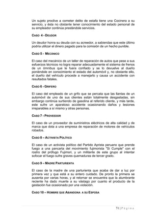 Un sujeto proclive a cometer delito de estafa tiene una Cocinera a su servicio, y ésta no obstante tener conocimiento del estado personal de su empleador continúa prestándole servicios. 
CASO 4 - DEUDOR 
Un deudor honra su deuda con su acreedor, a sabiendas que este último podría utilizar el dinero pagado para la comisión de un hecho punible. 
CASO 5 - MECÁNICO 
El caso del mecánico de un taller de reparación de autos que pese a sus esfuerzos técnicos no logra reparar adecuadamente el sistema de frenos de un ómnibus que le fuera confiado y se lo devuelve al dueño poniéndole en conocimiento el estado del automóvil y, no obstante ello, el dueño del vehículo procede a manejarlo y causa un accidente con resultados fatales. 
CASO 6 - GRIFERO 
El caso del empleado de un grifo que se percata que las llantas de un automóvil de uno de sus clientes están totalmente desgastadas, sin embargo continúa surtiendo de gasolina al referido cliente, y más tarde, este sufre un aparatoso accidente ocasionando daños y lesiones irreparables a sí mismo y otras personas. 
CASO 7 - PROVEEDOR 
El caso de un proveedor de suministros eléctricos de alta calidad y de marca que dota a una empresa de reparación de motores de vehículos robados. 
CASO 8 – ACTIVISTA POLÍTICO 
El caso de un activista político del Partido Aprista peruano que prende fuego a una pancarta del movimiento fujimorista "Si Cumple" con el rostro del prófugo Fujimori, y un militante de este grupo al intentar sofocar el fuego sufre graves quemaduras de tercer grado. 
CASO 9 – MADRE PARTURIENTA 
El caso de la madre de una parturienta que acaba de dar a luz por primera vez y que está a su entero cuidado. De pronto la primera se ausenta por varias horas, y al retornar se encuentra que la alumbrante reciente ha dado muerte a su vástago por cuanto el producto de la gestación fue ocasionado por una violación. 
CASO 10 – HOMBRE QUE ABANDONA A SU ESPOSA 
71 | P á g i n a 
 