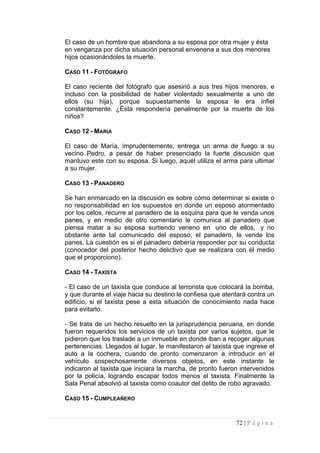 El caso de un hombre que abandona a su esposa por otra mujer y ésta en venganza por dicha situación personal envenena a sus dos menores hijos ocasionándoles la muerte. 
CASO 11 - FOTÓGRAFO 
El caso reciente del fotógrafo que asesinó a sus tres hijos menores, e incluso con la posibilidad de haber violentado sexualmente a uno de ellos (su hija), porque supuestamente la esposa le era infiel constantemente. ¿Ésta respondería penalmente por la muerte de los niños? 
CASO 12 - MARIA 
El caso de María, imprudentemente, entrega un arma de fuego a su vecino Pedro, a pesar de haber presenciado la fuerte discusión que mantuvo este con su esposa. Si luego, aquél utiliza el arma para ultimar a su mujer. 
CASO 13 - PANADERO 
Se han enmarcado en la discusión es sobre cómo determinar si existe o no responsabilidad en los supuestos en donde un esposo atormentado por los celos, recurre al panadero de la esquina para que le venda unos panes, y en medio de otro comentario le comunica al panadero que piensa matar a su esposa surtiendo veneno en uno de ellos, y no obstante ante tal comunicado del esposo, el panadero, le vende los panes. La cuestión es si el panadero debería responder por su conducta (conocedor del posterior hecho delictivo que se realizara con el medio que el proporciono). 
CASO 14 - TAXISTA 
- El caso de un taxista que conduce al terrorista que colocará la bomba, y que durante el viaje hacia su destino le confiesa que atentará contra un edificio, si el taxista pese a esta situación de conocimiento nada hace para evitarlo. 
- Se trata de un hecho resuelto en la jurisprudencia peruana, en donde fueron requeridos los servicios de un taxista por varios sujetos, que le pidieron que los traslade a un inmueble en donde iban a recoger algunas pertenencias. Llegados al lugar, le manifestaron al taxista que ingrese el auto a la cochera, cuando de pronto comenzaron a introducir en el vehículo sospechosamente diversos objetos, en este instante le indicaron al taxista que iniciara la marcha, de pronto fueron intervenidos por la policía, logrando escapar todos menos el taxista. Finalmente la Sala Penal absolvió al taxista como coautor del delito de robo agravado. 
CASO 15 - CUMPLEAÑERO 
72 | P á g i n a 
 
