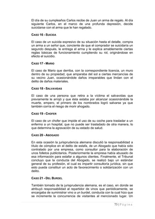 El día de su cumpleaños Carlos recibe de Juan un arma de regalo. Al día siguiente Carlos, en el marco de una profunda depresión, decide suicidarse con el arma que le han regalado. 
CASO 16 - SUICIDA 
El caso de un suicida expresivo de su situación hasta el detalle, compra un arma a un señor que, conciente de que el comprador se suicidaría un segundo después, le entrega el arma y le explica amablemente ciertas reglas básicas de funcionamiento cumpliendo su rol, originándose en efecto el suicidio. 
CASO 17 - MARIO 
El caso de Mario que derriba, con la correspondiente licencia, un muro dentro de su propiedad, que amparaba del sol a ciertas mercancías de su vecino Juan, ocasionándole daños irreparables que lindan con el delito de daños materiales. 
CASO 18 - SALVAVIDAS 
El caso de una persona que retira a la víctima el salvavidas que previamente le arrojó y que ésta estaba por alcanzar ocasionándole la muerte, empero, el primero de los nombrados logró salvarse ya que también corría el riesgo de morir ahogado. 
CASO 19 - CHOFER 
El caso de un chofer que impide el uso de su coche para trasladar a un enfermo a un hospital, que no puede ser trasladado de otra manera, lo que determina la agravación de su estado de salud. 
CASO 20 - ABOGADO 
En esta ocasión la jurisprudencia alemana discutió la responsabilidad a título de cómplice en el delito de estafa, de un Abogado que había sido contratado por una empresa, como consultor para la elaboración de unos folletos publicitarios. Posteriormente la empresa había abusado de esa información para estafar a algunos clientes. Finalmente, el Tribunal concluyo que la conducta del Abogado, se realizó bajo un estándar general de su profesión, el cual es impartir consultoría jurídica, sin que esto pueda constituir un acto de favorecimiento o solidarización con un delito. 
CASO 21 - DEL BURDEL 
También tomado de la jurisprudencia alemana, es el caso, en donde se atribuyó responsabilidad al repartidor de vinos que periódicamente, se encargaba de suministrar vino a un burdel, conducta con la cual hizo que se incremente la concurrencia de visitantes al mencionado lugar. Un 
73 | P á g i n a 
 