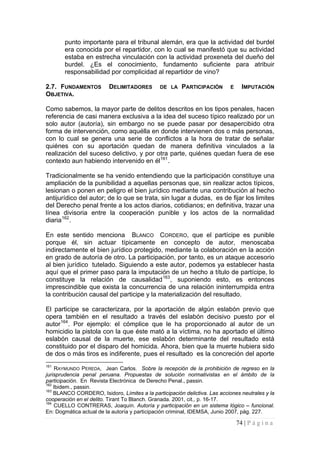 74 | P á g i n a 
punto importante para el tribunal alemán, era que la actividad del burdel era conocida por el repartidor, con lo cual se manifestó que su actividad estaba en estrecha vinculación con la actividad proxeneta del dueño del burdel. ¿Es el conocimiento, fundamento suficiente para atribuir responsabilidad por complicidad al repartidor de vino? 
2.7. FUNDAMENTOS DELIMITADORES DE LA PARTICIPACIÓN E IMPUTACIÓN OBJETIVA. 
Como sabemos, la mayor parte de delitos descritos en los tipos penales, hacen referencia de casi manera exclusiva a la idea del suceso típico realizado por un solo autor (autoría), sin embargo no se puede pasar por desapercibido otra forma de intervención, como aquélla en donde intervienen dos o más personas, con lo cual se genera una serie de conflictos a la hora de tratar de señalar quiénes con su aportación quedan de manera definitiva vinculados a la realización del suceso delictivo, y por otra parte, quiénes quedan fuera de ese contexto aun habiendo intervenido en él161. 
Tradicionalmente se ha venido entendiendo que la participación constituye una ampliación de la punibilidad a aquellas personas que, sin realizar actos típicos, lesionan o ponen en peligro el bien jurídico mediante una contribución al hecho antijurídico del autor; de lo que se trata, sin lugar a dudas, es de fijar los limites del Derecho penal frente a los actos diarios, cotidianos; en definitiva, trazar una línea divisoria entre la cooperación punible y los actos de la normalidad diaria162. 
En este sentido menciona BLANCO CORDERO, que el partícipe es punible porque él, sin actuar típicamente en concepto de autor, menoscaba indirectamente el bien jurídico protegido, mediante la colaboración en la acción en grado de autoría de otro. La participación, por tanto, es un ataque accesorio al bien jurídico tutelado. Siguiendo a este autor, podemos ya establecer hasta aquí que el primer paso para la imputación de un hecho a título de partícipe, lo constituye la relación de causalidad163, suponiendo esto, es entonces imprescindible que exista la concurrencia de una relación ininterrumpida entra la contribución causal del participe y la materialización del resultado. 
El participe se caracterizara, por la aportación de algún eslabón previo que opera también en el resultado a través del eslabón decisivo puesto por el autor164. Por ejemplo: el cómplice que le ha proporcionado al autor de un homicidio la pistola con la que éste mató a la víctima, no ha aportado el último eslabón causal de la muerte, ese eslabón determinante del resultado está constituido por el disparo del homicida. Ahora, bien que la muerte hubiera sido de dos o más tiros es indiferente, pues el resultado es la concreción del aporte 
161 RAYMUNDO PEREDA, Jean Carlos. Sobre la recepción de la prohibición de regreso en la jurisprudencia penal peruana. Propuestas de solución normativistas en el ámbito de la participación. En Revista Electrónica de Derecho Penal., passin. 
162 Ibidem., passin. 
163 BLANCO CORDERO, Isidoro, Límites a la participación delictiva. Las acciones neutrales y la cooperación en el delito. Tirant To Blanch. Granada. 2001, cit., p. 16-17. 
164 CUELLO CONTRERAS, Joaquín. Autoría y participación en un sistema lógico – funcional. En: Dogmática actual de la autoría y participación criminal, IDEMSA, Junio 2007, pág. 227.  