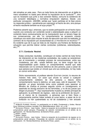 75 | P á g i n a 
del cómplice en este caso. Pero en toda forma de intervención en el delito la mera causalidad no basta para afirmar la imputación de la conducta165, sino que es necesario que junto a esa conexión fáctica, concurra la existencia de una conexión teleológica y normativa (imputación objetiva). Desde una particular concepción, JAKOBS, señala que “quien participa en la fase previa no responde jurídico – penalmente por coproducir el hecho de otro, sino porque el hecho resultante también es el suyo propio”166. 
Podemos advertir aquí, entonces, que no existe participación en el hecho típico cuando una conducta con contenido social o estereotipado pasa a adquirir un contenido lesivo exclusivamente por la manipulación que un tercero haga de sus consecuencias, por ello “un comportamiento es accesorio cuando constituye una razón para imputar el acto de ejecución que otro ha realizado; lo contrario de la imputación por accesoriedad es LA PROHIBICIÓN DE REGRESO”167. Es evidente que de lo que se trata es de imponer una frontera de libertad de actuación que permita tolerar ciertas conductas (cotidianas, estereotipadas, etc.)168. 
2.7.1. Conducta Neutral. 
Estas conductas neutrales, constituyen el núcleo central de toda forma de interacción en las modernas sociedades, las cuales se caracterizan por el incremento y complejo proceso de comunicaciones entre sus ciudadanos, por ello, queda definido que, no tiene ningún tipo de responsabilidad quien realiza un comportamiento neutral que está relacionado con la conducta delictiva de otra persona, pues a pesar de que parezca que existe un vinculo que une sus conductas, no hay nada en común entre ellos. 
Dicho razonamiento, el profesor alemán GUNTHER JAKOBS, lo resume de manera más clara, “un autor que anuda su actuar a cualquier comportamiento cotidiano de otra persona y desvía dicho comportamiento hacia lo delictivo; en este caso, sólo él responde”. Por ejemplo: un grupo terrorista toma como pretexto para asesinar al Ministro de Justicia el proceso seguido contra un correligionario; el asesinato es asunto exclusivo de los terroristas, y no de los jueces que dirigen el proceso169. Aquí expresamente muestra su ámbito principal de aplicación, la prohibición de regreso , esto es la prohibición de recurrir , en el marco de la imputación, a personas que si bien física y psíquicamente podrían haber evitado el curso lesivo, a pesar de la no evitación no han quebrantado su rol de ciudadanos y han actuado 
165 ROBLES PLANAS, Ricardo, La participación en el delito: Fundamento y límites. Marcial Pons, Ediciones jurídicas y sociales, S.A, Madrid/Barcelona, 2003., cit., p. 80. 
166 RAYMUNDO PEREDA, Jean Carlos. Sobre la recepción de la prohibición de regreso en la jurisprudencia penal peruana. Propuestas de solución normativistas en el ámbito de la participación. En Revista Electrónica de Derecho Penal., passin. 
167 Ibidem., passin. 
168 Ibidem., passin. 
169 RAYMUNDO PEREDA, Jean Carlos. Sobre la recepción de la prohibición de regreso en la jurisprudencia penal peruana. Propuestas de solución normativistas en el ámbito de la participación. En Revista Electrónica de Derecho Penal., passin.  