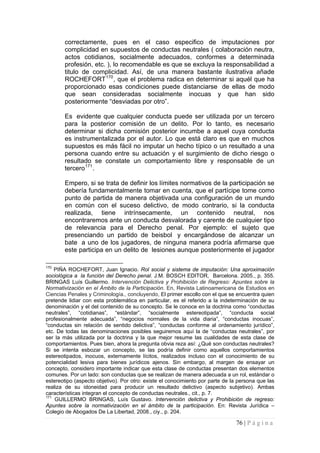 76 | P á g i n a 
correctamente, pues en el caso especifico de imputaciones por complicidad en supuestos de conductas neutrales ( colaboración neutra, actos cotidianos, socialmente adecuados, conformes a determinada profesión, etc. ), lo recomendable es que se excluya la responsabilidad a titulo de complicidad. Así, de una manera bastante ilustrativa añade ROCHEFORT170, que el problema radica en determinar si aquél que ha proporcionado esas condiciones puede distanciarse de ellas de modo que sean consideradas socialmente inocuas y que han sido posteriormente “desviadas por otro”. 
Es evidente que cualquier conducta puede ser utilizada por un tercero para la posterior comisión de un delito. Por lo tanto, es necesario determinar si dicha comisión posterior incumbe a aquel cuya conducta es instrumentalizada por el autor. Lo que está claro es que en muchos supuestos es más fácil no imputar un hecho típico o un resultado a una persona cuando entre su actuación y el surgimiento de dicho riesgo o resultado se constate un comportamiento libre y responsable de un tercero171. 
Empero, si se trata de definir los límites normativos de la participación se debería fundamentalmente tomar en cuenta, que el partícipe tome como punto de partida de manera objetivada una configuración de un mundo en común con el suceso delictivo, de modo contrario, si la conducta realizada, tiene intrínsecamente, un contenido neutral, nos encontraremos ante un conducta desvalorada y carente de cualquier tipo de relevancia para el Derecho penal. Por ejemplo: el sujeto que presenciando un partido de beisbol y encargándose de alcanzar un bate a uno de los jugadores, de ninguna manera podría afirmarse que este participa en un delito de lesiones aunque posteriormente el jugador 
170 PIÑA ROCHEFORT, Juan Ignacio. Rol social y sistema de imputación: Una aproximación sociológica a la función del Derecho penal. J.M. BOSCH EDITOR, Barcelona. 2005., p. 355. BRINGAS Luís Guillermo. Intervención Delictiva y Prohibición de Regreso: Apuntes sobre la Normativización en el Ámbito de la Participación. En, Revista Latinoamericana de Estudios en Ciencias Penales y Criminología., concluyendo, El primer escollo con el que se encuentra quien pretende lidiar con esta problemática en particular, es el referido a la indeterminación de su denominación y el del contenido de su concepto. Se le conoce en la doctrina como “conductas neutrales”, “cotidianas”, “estándar”, “socialmente estereotipada”, “conducta social profesionalmente adecuada”, “negocios normales de la vida diaria”, “conductas inocuas”, “conductas sin relación de sentido delictiva”, “conductas conforme al ordenamiento jurídico”, etc. De todas las denominaciones posibles seguiremos aquí la de “conductas neutrales”, por ser la más utilizada por la doctrina y la que mejor resume las cualidades de esta clase de comportamientos. Pues bien, ahora la pregunta obvia reza así: ¿Qué son conductas neutrales? Si se intenta esbozar un concepto, se las podría definir como aquellos comportamientos estereotipados, inocuos, externamente lícitos, realizados incluso con el conocimiento de su potencialidad lesiva para bienes jurídicos ajenos. Sin embargo, al margen de ensayar un concepto, considero importante indicar que esta clase de conductas presentan dos elementos comunes. Por un lado: son conductas que se realizan de manera adecuada a un rol, estándar o estereotipo (aspecto objetivo). Por otro: existe el conocimiento por parte de la persona que las realiza de su idoneidad para producir un resultado delictivo (aspecto subjetivo). Ambas características integran el concepto de conductas neutrales., cit., p. 7. 
171 GUILLERMO BRINGAS, Luís Gustavo. Intervención delictiva y Prohibición de regreso: Apuntes sobre la normativización en el ámbito de la participación. En: Revista Jurídica – Colegio de Abogados De La Libertad, 2008., ciy., p. 204.  