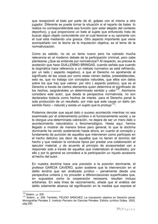 77 | P á g i n a 
que recepcionó el bate por parte de él, golpee con el mismo a otro jugador. Diferente se puede tornar la situación si el reparto de bates lo realiza no correspondiéndole esa función (por estar alejado del contexto deportivo), y que proporcione un bate al sujeto que enfurecido trata de buscar algún objeto contundente con el cual lesionar a su oponente con el cual esta mediando una gresca. Otro aspecto importante que viene acompañado con la teoría de la imputación objetiva, es el tema de la normativización. 
Como es sabido, no es un tema nuevo pero ha cobrado mucha relevancia en el moderno debate de la participación criminal, pero cabe plantearse ¿Que se entiende por normativizar? Al respecto, es precisa la acotación que hace GUILLERMO BRINGAS, cuando señala que cuando la dogmática hace referencia a un método normativo se está refiriendo, por un lado ( aspecto negativo), a que el Derecho no aprehende el significado de las cosas por como estas vienen dadas, preestablecidas, esto es, que no trabaja con conceptos naturales, que ellos son datos sobre los que hay que valorar; por otro ( aspecto positivo), que es el Derecho a través de ciertos elementos quien determina el significado de los hechos, asignándoles un determinado sentido y valor172. Asimismo considera este autor, que desde la perspectiva normativista, no son declarados todavía como hechos de interés para el Derecho penal la sola producción de un resultado, por más que este cause un daño (en sentido físico – natural) y exista un sujeto que lo produjo173. 
Podemos denotar que aquel dato o suceso acontecido mientras no sea examinado por el ordenamiento jurídico o el funcionamiento social, y se le otorgue una determinada valoración, no dejara de ser un mero dato o acontecimiento naturalístico o fenomenológico. Hasta aquí, hemos llegado a mostrar de manera breve pero general, lo que la doctrina dominante ha venido sosteniendo hasta ahora, en cuanto al concepto y fundamento de punición de aquellos que intervienen como partícipes en el hecho delictivo (es decir de aquellos que no tienen el dominio del hecho y que realizan la conducta típica por prestar una colaboración al ejecutor material, y de acuerdo al principio de accesoriedad van a responder solo a través de aquellos que materializan el resultado), por ello y por lo general se considera a la participación un injusto accesorio al hecho del autor. 
En nuestra doctrina hace una precisión a la posición dominante, el profesor GARCIA CAVERO, quien sostiene que la intervención en el delito tendría que ser analizada jurídico – penalmente desde una perspectiva unitaria y no proceder a diferenciaciones superficiales que, en supuestos como la cooperación necesaria, resultan incluso arbitrarias. En esta línea de razonamiento, añade que el análisis del delito solamente alcanza tal significación en la medida que exprese el 
172 Ibidem., p. 205. 
173 Ibidem., p. 206. También; FEIJOO SANCHEZ, La imputación objetiva en Derecho penal. Monografías Penales 2. Instituto Peruano de Ciencias Penales. Editora Jurídica Grijley, 2002, pág.350.  
