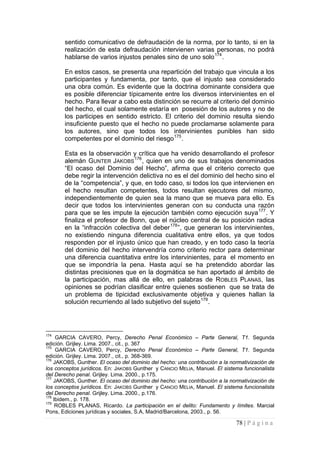 78 | P á g i n a 
sentido comunicativo de defraudación de la norma, por lo tanto, si en la realización de esta defraudación intervienen varias personas, no podrá hablarse de varios injustos penales sino de uno solo174. 
En estos casos, se presenta una repartición del trabajo que vincula a los participantes y fundamenta, por tanto, que el injusto sea considerado una obra común. Es evidente que la doctrina dominante considera que es posible diferenciar típicamente entre los diversos intervinientes en el hecho. Para llevar a cabo esta distinción se recurre al criterio del dominio del hecho, el cual solamente estaría en posesión de los autores y no de los participes en sentido estricto. El criterio del dominio resulta siendo insuficiente puesto que el hecho no puede proclamarse solamente para los autores, sino que todos los intervinientes punibles han sido competentes por el dominio del riesgo175. 
Esta es la observación y crítica que ha venido desarrollando el profesor alemán GUNTER JAKOBS176, quien en uno de sus trabajos denominados “El ocaso del Dominio del Hecho”, afirma que el criterio correcto que debe regir la intervención delictiva no es el del dominio del hecho sino el de la “competencia”, y que, en todo caso, si todos los que intervienen en el hecho resultan competentes, todos resultan ejecutores del mismo, independientemente de quien sea la mano que se mueva para ello. Es decir que todos los intervinientes generan con su conducta una razón para que se les impute la ejecución también como ejecución suya177. Y finaliza el profesor de Bonn, que el núcleo central de su posición radica en la “infracción colectiva del deber178”, que generan los intervinientes, no existiendo ninguna diferencia cualitativa entre ellos, ya que todos responden por el injusto único que han creado, y en todo caso la teoría del dominio del hecho intervendría como criterio rector para determinar una diferencia cuantitativa entre los intervinientes, para el momento en que se impondría la pena. Hasta aquí se ha pretendido abordar las distintas precisiones que en la dogmática se han aportado al ámbito de la participación, mas allá de ello, en palabras de ROBLES PLANAS, las opiniones se podrían clasificar entre quienes sostienen que se trata de un problema de tipicidad exclusivamente objetiva y quienes hallan la solución recurriendo al lado subjetivo del sujeto179. 
174 GARCIA CAVERO, Percy, Derecho Penal Económico – Parte General, T1. Segunda edición. Grijley. Lima. 2007., cit., p. 367 
175 GARCIA CAVERO, Percy, Derecho Penal Económico – Parte General, T1. Segunda edición. Grijley. Lima. 2007., cit., p. 368-369. 
176 JAKOBS, Gunther. El ocaso del dominio del hecho: una contribución a la normativización de los conceptos jurídicos. En: JAKOBS Gunther y CANCIO MELIA, Manuel. El sistema funcionalista del Derecho penal. Grijley. Lima. 2000., p.175. 
177 JAKOBS, Gunther. El ocaso del dominio del hecho: una contribución a la normativización de los conceptos jurídicos. En: JAKOBS Gunther y CANCIO MELIA, Manuel. El sistema funcionalista del Derecho penal. Grijley. Lima. 2000., p.176. 
178 Ibidem., p. 178. 
179 ROBLES PLANAS, Ricardo. La participación en el delito: Fundamento y límites. Marcial Pons, Ediciones jurídicas y sociales, S.A, Madrid/Barcelona, 2003., p. 56.  