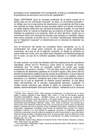 8 | P á g i n a 
psicológico de la culpabilidad). Por consiguiente, el dolo se consideraba desde la perspectiva de esa teoría como forma de culpabilidad".8 
Según ZAFFARONI "para el concepto positivista de la teoría causal de la acción esta es una "inervación muscular", es decir, un movimiento voluntario - no reflejo- pero en el que carece de importancia o se prescinde del final a que esa voluntad se dirige. Dentro de este concepto habría una acción homicida si un sujeto dispara sobre otro con voluntad de presionar el gatillo, sin que fuese necesario tener en cuenta la finalidad que se proponía al hacerlo, porque esa finalidad no pertenecía a la conducta, dicho en otros términos: acción era un movimiento hecho con voluntad de moverse, que causaba un resultado. Según este mismo concepto, la omisión era un "no hacer" caracterizado exteriormente por la "distensión muscular" e interiormente por la voluntad de distender los músculos".9 
Con el transcurso del tiempo los conceptos fueron cambiando, ya no se consideraban las cosas como producto de causa y efecto (positivismo mecanista), sino que se da el segundo momento, en donde la conducta no podía existir por si sola, sino que debía estar integrada a la finalidad perseguida por el autor, ya que de lo contrario quedaba reducida a un simple proceso causal. 
En este contexto, se inician los debates sobre las explicaciones del causalismo naturalista, siendo GUSTAV RADBRUCH quien atacó el concepto de acción, señalando que "no existe un concepto superior de acción que pueda comprender a la acción y omisión".10 Por otro lado, HANS FISHER (1911) señaló la existencia de elementos subjetivos en la acción injusta y MAX ERNST MAYER estudió los elementos subjetivos de las causas de justificación, lo que evidenció la imposibilidad de una tajante distinción entre lo objetivo y lo subjetivo, entre lo descriptivo y lo valorativo, señalando que el tipo no era solamente descriptivo, motivo por el cual se desarrolló un sistema causal valorativo, el cual aplicó ideas neo-kantianas de la escuela sudoccidental alemana, surgiendo un modelo causal valorativo que estudia el delito en orientación a valores e ideales, denominándosele "Estructura Neo Clásica", señalando que la conducta 
8 ROXIN, Claus, Derecho Penal. Parte General. Fundamentos. La Estructura de la Teoría Delito, 2a edición, Editorial Ci vitas, Madrid, 1997, Tomo I, p. 198. En ese sentido, también; POLAINO NAVARRETE, Miguel; JAKOBS Günther. Las Condiciones de Juridicidad del Sistema Penal, Derecho penal del enemigo y Concepto jurídico – penal de acción en una perspectiva funcionalista. Libro homenaje a la investidura de Doctores Honoris Causa por la Universidad Nacional Federico Villarreal. Grijley. Lima. 2006., al aseverar con precisión que; Esta función como definición siendo de este modo, el concepto de acción la base o fundamento objetivo (material) del cual se predican varias cualidades adicionales o específicas: tipicidad, antijuricidad, culpabilidad, punibilidad. Esta función de definición sería acorde a la máxima aristotélica confirme a la cual definitio fit pergenum proximum et differentias spezificas. Conforme a esta tarea, la acción habría de designar el común denominador a que cabe reducir todas las formas de delito o manifestaciones de la conducta punible: tanto los delitos de acción como de omisión, los delitos dolosos como los imprudentes, los delitos consumados y los tentados, etc., cit., p. 88. 
9 ZAFFARONI, Eugenio Raúl, Manual de Derecho Penal. Parte General, Ediciones Jurídicas, Lima, 1998, Tomo I, pp. 427,428. 
10 VILLAVICENCIO TERREROS, Felipe, Lecciones de Derecho Penal. Parte General, Cultural Cuzco, Lima, 1990, p. 104.  