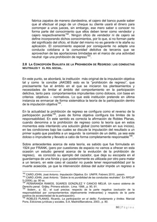 80 | P á g i n a 
fabrica zapatos de manera clandestina, el cajero del banco puede saber que al efectuar el pago de un cheque su cliente usará el dinero para corromper a unos jueces, sin embargo, ese mero saber o conocer no forma parte del conocimiento que ellos deben tener como vendedor y cajero respectivamente182. Ningún oficio de vendedor ni de cajero se define incorporando dichos conocimientos, por lo que, si no forman parte del significado del oficio, el titular del mismo no es garante ni le atañe su aplicación. El conocimiento especial por consiguiente no adapta una conducta cotidiana a la comunidad delictiva de terceros que se aprovechan de las aportaciones brindadas en el marco de una actividad neutral: rige una prohibición de regreso183. 
2.8 LA CONCEPCIÓN DUALISTA DE LA PROHIBICIÓN DE REGRESO: LAS CONDUCTAS NEUTRALES Y EL ROL SOCIAL. 
En este punto, se abordará, la institución más original de la imputación objetiva tal y como la concibe JAKOBS esto es la “prohibición de regreso”, que precisamente fue el ámbito en el que se iniciaron los planteamientos y necesidades de limitar el ámbito del comportamiento en la participación delictiva, tanto para comportamientos imprudentes como dolosos, con base en criterios objetivos – normativos. Lo que está institución pretende en última instancia es enmarcar de forma sistemática la teoría de la participación dentro de la imputación objetiva184. 
En la actualidad la prohibición de regreso se configura como el reverso de la participación punible185, pues de forma objetiva configura los limites de la responsabilidad. En este sentido es correcta la afirmación de Robles Planas, cuando denomina a la prohibición de regreso como la teoría que en estos momentos esta intentando una solución global (como también en sus inicios), en las condiciones bajo las cuales se discute la imputación del resultado a un primer sujeto que posibilita a un segundo la comisión de un delito, ya sea este doloso o imprudente y llevado a cabo de forma completamente responsable186. 
Sobre antecedentes acerca de esta teoría, es sabido que fue formulada en 1924 por FRANK, (pero por cuestiones de espacio no vamos a ofrecer en esta ocasión un estudio general acerca de la evolución de la prohibición de regreso), es conocido su ejemplo del cazador, que deja su escopeta en el guardarropa de una fonda y que posteriormente es utilizada por otro para matar a un tercero, en este caso el cazador no puede tener responsabilidad por la muerte acaecida, ya que la intervención dolosa del autor impide un regreso a 
182 CARO JOHN, José Antonio. Imputación Objetiva. En UNIFR. Febrero 2010., passin. 
183 CARO JOHN, José Antonio. “Sobre la no punibilidad de las conductas neutrales”. En RPDJP 5 (2004), pp. 90 ss. 
184 PEÑARANDA RAMOS, SÚARES GONZÁLEZ Y CANCIO MELIÁ. Un nuevo sistema de Derecho penal. Grijley. Primera edición. Lima. 1998., p. 90, 91. 
185 Ibidem., p. 92., el cual precisa; respecto de la parte negativa (exclusión de la responsabilidad por comportamientos objetivamente irrelevantes) y respecto de la parte positiva (la accesoriedad de la participación). 
186 ROBLES PLANAS, Ricardo, La participación en el delito: Fundamento y límites. Marcial Pons, Ediciones jurídicas y sociales, S.A, Madrid/Barcelona, 2003., p. 80.  