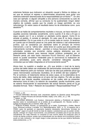 81 | P á g i n a 
anteriores factores que motivaron un situación causal o fáctica no dolosa, es así que se excluye el regreso a determinadas situaciones para evitar una arbitraria extensión desmesurada de la responsabilidad por el hecho187. En otro caso por ejemplo: si alguien atropella a otra persona conduciendo su auto de manera correcta, afirmar que su conducta no ha quebrantado ningún deber objetivo de cuidado, puesto que ha creado un riesgo permitido, es una redundancia. En estos casos el resultado lesivo ha de entenderse como pura desdicha188. 
Cuando se habla de comportamientos neutrales o inocuos, se hace mención a aquellas acciones toleradas socialmente, como cuando A le dice a B que si sigue casado con C va a cometer un atentado contra alguien. Como B no accede al pedido, A comete el atentado. En este caso B no tiene ninguna responsabilidad. Por lo que entre A y B no existe nada en común. Si tenemos en cuenta que el Derecho penal es una parte del sistema o del ordenamiento jurídico, que se caracteriza por asentarse sobre el principio de mínima intervención, o ser la “ultima ratio”, debe tener en cuenta que otras partes del ordenamiento normativo, toleran , permiten e incluso favorecen determinadas actividades sociales que encierran ciertos peligros abstractos que son potencialmente idóneos para lesionar bienes jurídicos protegidos por el Derecho penal, por esta razón menciona FEIJOO SÁNCHEZ, que el Derecho penal no puede considerar intolerable para la convivencia la realización de estas actividades, pues seria absurdo considerar relevantes aquellas conductas que se hallan integradas en el funcionamiento social189. 
Ahora bien, la cuestión a resaltar es, ¿En que ámbito o nivel de la teoría jurídica del delito deben ser analizadas las denominadas conductas neutrales? Primero debemos partir por rechazar todo tipo de idea que pretenda ubicar los casos mencionados (conductas neutrales), en el ámbito del tipo subjetivo190. Por el contrario, el tratamiento idóneo de estos casos, en la sistemática de la teoría del delito, debe realizarse en el seno del tipo objetivo. Por ello se debe entender que imputar aquellas conductas en las cuales solo se presentan elementos como el dolo y la relación de causalidad, resulta insuficiente, pues se estaría introduciendo el razonamiento del actual Derecho penal en la ya obsoleta formula “Dolo + Relación de Causalidad = Responsabilidad Penal”191. 
187 Ibidem., p. 83. 
188 FEIJOO SÁNCHEZ, Bernardo José. Imputación objetiva en Derecho penal, Monografías Penales 2. Instituto Peruano de Ciencias Penales. Grijley. Lima. 2002., cit., p. 198. 
189 Ibidem., p. 199. 
190 GUILLERMO BRINGAS, Luís Gustavo. Intervención delictiva y Prohibición de regreso: Apuntes sobre la normativización en el ámbito de la participación. En: Revista Jurídica – Colegio de Abogados De La Libertad, 2008. pág. 207. 
191 ROBLES PLANAS, Ricardo, La participación en el delito: Fundamento y límites. Marcial Pons, Ediciones jurídicas y sociales, S.A, Madrid/Barcelona, 2003., p. 73., al respecto cita a FRISH, quien ha aportado un argumento bastante interesante, denominada “principio de idoneidad”: según el cual allí donde se trata de objetos o prestaciones que se pueden vender, alquilar, entregar sin ningún inconveniente, una prohibición concebida para el que las ejecuta casualmente con mala intención no comporta el mas mínimo efecto de protección para el mundo de bienes jurídicos, puesto que el perjudicado por los efectos de la prohibición podría acudir en todo momento y sin ningún riesgo a otras personas de las que recibiría fácilmente estas prestaciones., p. 74.  