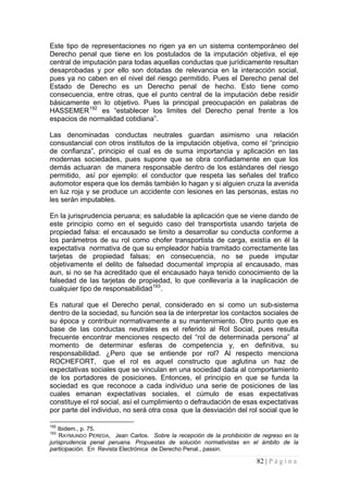 82 | P á g i n a 
Este tipo de representaciones no rigen ya en un sistema contemporáneo del Derecho penal que tiene en los postulados de la imputación objetiva, el eje central de imputación para todas aquellas conductas que jurídicamente resultan desaprobadas y por ello son dotadas de relevancia en la interacción social, pues ya no caben en el nivel del riesgo permitido. Pues el Derecho penal del Estado de Derecho es un Derecho penal de hecho. Esto tiene como consecuencia, entre otras, que el punto central de la imputación debe residir básicamente en lo objetivo. Pues la principal preocupación en palabras de HASSEMER192 es “establecer los limites del Derecho penal frente a los espacios de normalidad cotidiana”. 
Las denominadas conductas neutrales guardan asimismo una relación consustancial con otros institutos de la imputación objetiva, como el “principio de confianza”, principio el cual es de suma importancia y aplicación en las modernas sociedades, pues supone que se obra confiadamente en que los demás actuaran de manera responsable dentro de los estándares del riesgo permitido, así por ejemplo: el conductor que respeta las señales del trafico automotor espera que los demás también lo hagan y si alguien cruza la avenida en luz roja y se produce un accidente con lesiones en las personas, estas no les serán imputables. 
En la jurisprudencia peruana; es saludable la aplicación que se viene dando de este principio como en el seguido caso del transportista usando tarjeta de propiedad falsa: el encausado se limito a desarrollar su conducta conforme a los parámetros de su rol como chofer transportista de carga, existía en él la expectativa normativa de que su empleador había tramitado correctamente las tarjetas de propiedad falsas; en consecuencia, no se puede imputar objetivamente el delito de falsedad documental impropia al encausado, mas aun, si no se ha acreditado que el encausado haya tenido conocimiento de la falsedad de las tarjetas de propiedad, lo que conllevaría a la inaplicación de cualquier tipo de responsabilidad193. 
Es natural que el Derecho penal, considerado en si como un sub-sistema dentro de la sociedad, su función sea la de interpretar los contactos sociales de su época y contribuir normativamente a su mantenimiento. Otro punto que es base de las conductas neutrales es el referido al Rol Social, pues resulta frecuente encontrar menciones respecto del “rol de determinada persona” al momento de determinar esferas de competencia y, en definitiva, su responsabilidad. ¿Pero que se entiende por rol? Al respecto menciona ROCHEFORT, que el rol es aquel constructo que aglutina un haz de expectativas sociales que se vinculan en una sociedad dada al comportamiento de los portadores de posiciones. Entonces, el principio en que se funda la sociedad es que reconoce a cada individuo una serie de posiciones de las cuales emanan expectativas sociales, el cúmulo de esas expectativas constituye el rol social, así el cumplimiento o defraudación de esas expectativas por parte del individuo, no será otra cosa que la desviación del rol social que le 
192 Ibidem., p. 75. 
193 RAYMUNDO PEREDA, Jean Carlos. Sobre la recepción de la prohibición de regreso en la jurisprudencia penal peruana. Propuestas de solución normativistas en el ámbito de la participación. En Revista Electrónica de Derecho Penal., passin.  