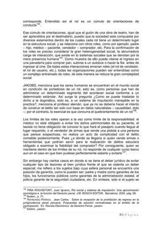 83 | P á g i n a 
corresponde. Entendido así el rol es un cúmulo de orientaciones de conducta194. 
Ese cúmulo de orientaciones, igual que el guión de una obra de teatro, han de ser aprendidos por el destinatario, puesto que la sociedad esta compuesta por diversos estamentos dentro de los cuales cada rol tiene un determinado lugar en la estructura social, y se relaciona con otros roles, como por ejemplo: padre – hijo, médico – paciente, vendedor – comprador, etc. Para la confirmación de los roles es preciso considerar la gran heterogeneidad social, la abrumadora carga de interacción, que existe en lo sistemas sociales que se denotan por la mera presencia humana195. Como muestra de ello puede citarse el ingreso en una panadería para comprar pan, subirse a un autobús o hacer la fila antes de ingresar al cine. De todas estas interacciones emanan roles (el rol de vendedor, el rol de usuario, etc.), todas las organizaciones pueden ser entendidas como un complejo entramado de roles, de esta manera se reduce la gran complejidad social. 
JAKOBS, menciona que los seres humanos se encuentran en el mundo social en condición de portadores de un rol, esto es, como personas que han de administrar un determinado segmento del acontecer social conforme a un determinado estándar. Así surge la pregunta ¿Como se puede trasladar lo dicho a la dogmática, esto es, a un sistema de imputación manejable en la practica?, menciona el profesor alemán, que ya no se debería hacer el intento de construir el delito tan solo con base en datos naturalistas – causalidad, dolo –; por el contrario, lo esencial es que concurra el quebrantamiento de un rol196. 
Los límites de los roles operan a la vez como límite de la responsabilidad: el médico no está obligado a evitar los daños patrimoniales de su paciente, el taxista no tiene obligación de conocer lo que hará el pasajero cuando llegue al lugar requerido, o el vendedor de armas que vende una pistola a una persona que parece sospechosa, no realiza un acto de complicidad con el delito cometido posteriormente. Pues ¿a dónde se llegaría si quien vende armas o herramientas que podrían servir para la realización de delitos estuviera obligado a examinar la fiabilidad del comprador? Por consiguiente, quien se mantiene dentro de los límites de su rol, no responde de cualquier curso lesivo aun en el caso en que bien pudiese perfectamente saberlo y evitarlo197. 
Sin embargo hay ciertos casos en donde si se tiene el deber jurídico de evitar cualquier tipo de lesiones al bien jurídico frente al que se ostenta un deber especial, me refiero a los sujetos bajo cuya esfera personal se encuentra una posición de garantía, como lo pueden ser: padre y madre como garantes de los hijos, los funcionarios públicos como garantes de la administración estatal, el policía garante de la seguridad ciudadana, etc. En síntesis, solo si el sujeto se 
194 PIÑA ROCHEFORT, Juan Ignacio, Rol social y sistema de imputación: Una aproximación sociológica a la función del Derecho penal. J.M. BOSCH EDITOR, Barcelona. 2005. pág. 68. 
195 Ibidem., p. 71. 
196 RAYMUNDO PEREDA, Jean Carlos. Sobre la recepción de la prohibición de regreso en la jurisprudencia penal peruana. Propuestas de solución normativistas en el ámbito de la participación. En Revista Electrónica de Derecho Penal., passin. 
197 Ibidem., passin.  