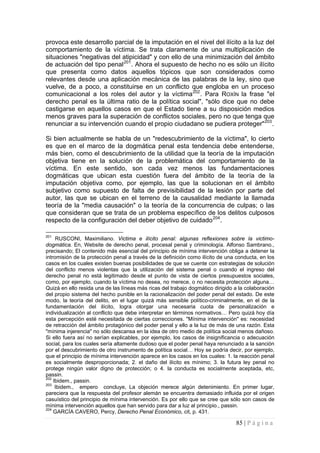 85 | P á g i n a 
provoca este desarrollo parcial de la imputación en el nivel del ilícito a la luz del comportamiento de la víctima. Se trata claramente de una multiplicación de situaciones "negativas del atipicidad" y con ello de una minimización del ámbito de actuación del tipo penal201. Ahora el supuesto de hecho no es sólo un ilícito que presenta como datos aquellos tópicos que son considerados como relevantes desde una aplicación mecánica de las palabras de la ley, sino que vuelve, de a poco, a constituirse en un conflicto que engloba en un proceso comunicacional a los roles del autor y la víctima202. Para ROXÍN la frase "el derecho penal es la última ratio de la política social", "sólo dice que no debe castigarse en aquellos casos en que el Estado tiene a su disposición medios menos graves para la superación de conflictos sociales, pero no que tenga que renunciar a su intervención cuando el propio ciudadano se pudiera proteger"203. 
Si bien actualmente se habla de un "redescubrimiento de la víctima", lo cierto es que en el marco de la dogmática penal esta tendencia debe entenderse, más bien, como el descubrimiento de la utilidad que la teoría de la imputación objetiva tiene en la solución de la problemática del comportamiento de la víctima. En este sentido, son cada vez menos las fundamentaciones dogmáticas que ubican esta cuestión fuera del ámbito de la teoría de la imputación objetiva como, por ejemplo, las que la solucionan en el ámbito subjetivo como supuesto de falta de previsibilidad de la lesión por parte del autor, las que se ubican en el terreno de la causalidad mediante la llamada teoría de la "media causación" o la teoría de la concurrencia de culpas; o las que consideran que se trata de un problema específico de los delitos culposos respecto de la configuración del deber objetivo de cuidado204. 
201 RUSCONI, Maximiliano. Victima e ilícito penal: algunas reflexiones sobre la victimo- dogmática. En, Website de derecho penal, procesal penal y criminología. Alfonso Sambrano., precisando; El contenido más esencial del principio de mínima intervención obliga a detener la intromisión de la protección penal a través de la definición como ilícito de una conducta, en los casos en los cuales existen buenas posibilidades de que se cuente con estrategias de solución del conflicto menos violentas que la utilización del sistema penal o cuando el ingreso del derecho penal no está legitimado desde el punto de vista de ciertos presupuestos sociales, como, por ejemplo, cuando la víctima no desea, no merece, o no necesita protección alguna… Quizá en ello resida una de las líneas más ricas del trabajo dogmático dirigido a la colaboración del propio sistema del hecho punible en la racionalización del poder penal del estado. De este modo, la teoría del delito, en el lugar quizá más sensible político-criminalmente, en el de la fundamentación del ilícito, logra otorgar una necesaria cuota de personalización e individualización al conflicto que debe interpretar en términos normativos… Pero quizá hoy día esta percepción esté necesitada de ciertas correcciones. "Mínima intervención" es: necesidad de retracción del ámbito protagónico del poder penal y ello a la luz de más de una razón. Esta "mínima injerencia" no sólo descansa en la idea de otro medio de política social menos dañoso. Si ello fuera así no serían explicables, por ejemplo, los casos de insignificancia o adecuación social, para los cuales sería altamente dudoso que el poder penal haya renunciado a la sanción por el descubrimiento de otro instrumento de política social… Hoy se podría decir, por ejemplo, que el principio de mínima intervención aparece en los casos en los cuales: 1. la reacción penal es socialmente desproporcionada; 2. el daño del ilícito es mínimo; 3. la futura ley penal no protege ningún valor digno de protección; o 4. la conducta es socialmente aceptada, etc, passin. 
202 Ibidem., passin. 
203 Ibidem., empero concluye, La objeción merece algún detenimiento. En primer lugar, pareciera que la respuesta del profesor alemán se encuentra demasiado influida por el origen casuístico del principio de mínima intervención. Es por ello que se cree que sólo son casos de mínima intervención aquellos que han servido para dar a luz al principio., passin. 
204 GARCÍA CAVERO, Percy, Derecho Penal Económico, cit, p. 431.  