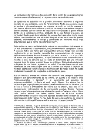 86 | P á g i n a 
La conducta de la víctima en la producción de la lesión de sus propios bienes muestra una amplitud enorme y en algunos casos parece irrelevante. 
Es apreciable lo sostenido en el párrafo precedente mediante el siguiente ejemplo: en una autopista, como la Panamericana Norte, una persona cruza sorpresiva e intempestivamente, no obstante, a existir un puente peatonal a diez metros, el cual no es utilizado por dicha persona ya que estaba con prisa, siendo arrollado por un camión de carga que se desplazaba a pocos metros dentro de la velocidad permitida, producto de lo cual fallece el peatón. La conducta infractora del deber objetivo de cuidado fue trasgredida por la propia víctima, colocándose en una situación riesgosa al no hacer uso del puente peatonal, incrementando el riesgo y generando un resultado lesivo bajo circunstancias que la norma no pretendía evitar205. 
Este ámbito de responsabilidad de la víctima no se manifiesta únicamente en un acto precedente a la acción lesiva, sino posteriormente. Verbigracia, cuando A luego de haber sido herido por un proyectil de arma de fuego y ser atendido médicamente en un hospital, descuida las recomendaciones de reposo e ingiere eventualmente los medicamentos que se le recetaron con el propósito de evitar una posible septicemia, lo que finalmente ocurre ocasionándole la muerte; o bien, la persona que se halla en tratamiento por una infección cutánea, lejos de acatar lo prescrito por los médicos, descuida absolutamente la higiene de una herida, agravando su salud. Esto nos hace concluir que, tratándose de una conducta por parte de la víctima que implica la dejación de medidas esenciales y elementales de neutralización del riesgo inicial, no puede producirse imputación del resultado a la conducta del autor. 
BUSTOS RAMÍREZ analiza los intentos de constituir una categoría dogmática alrededor del comportamiento de la víctima. En cuanto a la relación entre "victimo-dogmática y tipicidad" y al surgimiento del principio de autorresponsabilidad, conforme el cual, según Bustos "La víctima ha de responder por su propio comportamiento, en el sentido de que ha de evitar que él sea la causa o antecedente del hecho que lo afecte", esta idea es el planteamiento victimológico de la criminología positiva. Bustos Ramírez reconoce que "si uno parte de que el derecho penal es "extrema ratio o última ratio", podría estimar que deben quedar fuera de él todos aquellos comportamientos en que el tipo penal aparece aplicable sólo en razón de una coparticipación de la víctima. No hay duda de que sería una forma de limitar la intervención punitiva del Estado y podría aparecer como progresista"206. 
205 IRRAZÁBAL IBÁÑEZ, Hugo R. Contenido del injusto penal culposo: la frontera entre la responsabilidad objetiva y la imprudencia.; el cual concluye, Este modo de discernir, si una acción se encuentra revestida de culpa o imprudencia, se ha dejado ver en la jurisprudencia peruana, cuando se ha indicado que “no existe violación del deber objetivo de cuidado en la conducta, ya que éste [procesado] conducía su vehículo a una velocidad prudente y razonable, coligiéndose por ende que su actuación no generó ningún riesgo, existiendo por el contrario una autopuesta en peligro del propio agraviado, quien debe asumir las consecuencias de la asunción de su propio riesgo…”, apreciándose claramente la mención del ámbito de responsabilidad de la víctima.; passin. 
206 BUSTOS RAMÍREZ Juan. "Victimología: presente y futuro". Temis. Segunda Edición. Bogotá, 1993., pp. 4 - 6., empero, Sin embargo, ello no es aceptado por el profesor chileno: "El  