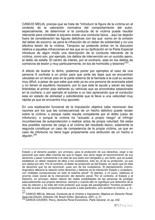 87 | P á g i n a 
CANCIO MELIA, precisa que se trata de "introducir la figura de la víctima en el contexto de la valoración normativa del comportamiento del autor, especialmente, de determinar si la conducta de la víctima puede resultar relevante para constatar si siquiera existe una conducta típica... aquí se dejarán fuera de consideración las figuras delictivas con las que -como en la omisión del deber de socorro- se pena la infracción de un deber de solidaridad y no una efectiva lesión de la víctima. Tampoco se pretende entrar en la discusión relativa a aquellas infracciones en las que en su tipificación en la Parte Especial introduce de algún modo una descripción de la conducta relevante de la víctima, como son, por ejemplo, los delitos de intervención en un suicidio ajeno, el delito de estafa. El centro de interés, por el contrario, esta en los delitos de comisivos de lesión y muy particularmente, en los de homicidio y lesiones"207. 
A efecto de ilustrar lo dicho, podemos poner por ejemplos el caso de una persona X contrata a un pintor para que pinte las tejas que se encuentran ubicadas en un tercer piso en la parte externa de la fachada a la cual su acceso muy difícil, a pesar de que sabe que este ya es una persona de avanzada edad y no tienen el equilibrio necesario, por lo que este le ayuda y sacan las tejas tirándolas al primer piso dañando su vehículo que se encontraba estacionado en la cochera; o por ejemplo el subirse a un taxi apreciando que el conductor esta en estado de ebriedad y solicitándole que le lleve a una velocidad muy rápida ya que se encuentra muy apurado. 
En una explicación funcional de la imputación objetiva cabe reconocer dos razones por los que las consecuencias de un hecho delictivo puede recaer sobre la víctima: o porque nadie resulta competente por el delito (caso de infortunio), o porque la víctima ha "actuado a propio riesgo" al infringir incumbencias de autoprotección o realizar actos de propia voluntad. De estas dos posibles razones de cargo a al víctima del resultado lesivo, solamente la segunda constituye un caso de competencia de la propia víctima, ya que en caso de infortunio no tiene lugar propiamente una atribución de un hecho a alguien.208 
Estado y el derecho pueden, por principio, para la protección de sus derechos, exigir a las personas que sean ellas mismas las que lo hagan, eso sería negar el reconocimiento de sus derechos y pasar nuevamente a la idea de que estos son otorgados y, por tanto, que se puede establecer un deber respecto de ellos a los ciudadanos, esto es, el de su protección, ya que son dados por otro. Por el contrario, el deber de protección es del Estado, en razón que se trata de derechos que ha de reconocer, pues son de los ciudadanos. El planteamiento victimo- dogmático alteraría la relación entre derechos y deberes en la interacción Estado y ciudadano, con múltiples consecuencias en todo el sistema penal". El planteo, a mi juicio, relativiza el enorme costo social de la intervención del derecho penal. Por el contrario, el Estado y el Derecho, en principio, deben relevar las reales posibilidades de las personas de proteger adecuadamente sus propios derechos, siempre y cuando ello no signifique una distorsión de la vida de relación y se trate del nivel protector que surge del paradigmático "hombre prudente". No sólo el autor debe comportarse de acuerdo a este parámetro, sino también la víctima., p. 9 - 11. 
207 CANCIO MELIA, Manuel, Conducta de la Víctima e Imputación Objetiva en Derecho Penal. Segunda Edición. Editorial J.M. Bosch Editor, Barcelona, 2001, p. 21. 
208 GARCÍA CAVERO, Percy, Derecho Penal Económico. Parte General, cit, pp. 432.  