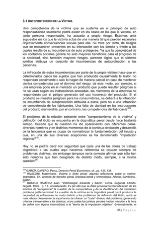 88 | P á g i n a 
3.1 AUTOPROTECCIÓN DE LA VÍCTIMA 
Una competencia de la víctima que se sustente en el principio de auto responsabilidad solamente podrá existir en los casos en los que la víctima, en tanto persona responsable, ha actuado a propio riesgo. Estamos ante supuestos en los que la víctima actúa de una manera tal que pueden esperarse objetivamente consecuencias lesivas para ella. Se trata por tanto, de riesgos que se encuentran presentes en su interacción con los demás y frente a los cuales resulta de su incumbencia de auto protegerse. Ya que la complejidad de los contactos sociales genera no solo mayores beneficios para el progreso de la sociedad, sino también mayores riesgos, parecen lógico que el sistema jurídico atribuya un conjunto de incumbencias de autoprotección a las personas. 
La infracción de estas incumbencias por parte de la propia víctima hace que en determinados casos los sujetos que han producido causalmente la lesión no respondan penalmente o solo lo hagan de manera parcial en caso de mantener ciertas competencias por el dominio del riesgo: de este modo, por ejemplo, si una empresa pone en el mercado un producto que puede resultar peligroso si no se usan según las instrucciones anexadas, los miembros de la empresa no responderán por el peligro generado del uso incorrecto del producto. Si el producto se muestra peligroso para los consumidores, se deberá a la infracción de incumbencia de autoprotección atribuida a estos, pero no a una infracción de competencia de los fabricantes. Una falta de claridad en las instrucciones del producto mantendría, por el contrario, las competencias del fabricante209. 
El problema de la relación existente entre "comportamiento de la víctima" y definición del ilícito se encuentra en la dogmática penal desde hace bastante tiempo. Sucede que la cuestión ha ido apareciendo con diferentes caras, diversos nombres y en distintos momentos de la continua evolución y desarrollo de la tendencia que se ocupa de normativizar la fundamentación del injusto y que, en una de sus diversas acepciones se ha denominado "imputación objetiva"210. 
Hoy no se podría decir con seguridad que cada una de las líneas de trabajo dogmático a las cuales aquí hacemos referencia se ocupan siempre de problemas distintos, sin embargo tampoco sería correcto afirmar que sólo han sido nombres que han designado de distinto modo, siempre, a la misma cuestión211. 
209 GARCÍA CAVERO, Percy, Derecho Penal Económico, cit., pp. 433, 434. 
210 RUSCONI, Maximiliano. Victima e ilícito penal: algunas reflexiones sobre la victimo- dogmática. En, Website de derecho penal, procesal penal y criminología. Alfonso Sambrano., passin. 
211 BUSTOS RAMÍREZ Juan. "Victimología: presente y futuro". Temis. Segunda Edición. Bogotá, 1993., p. 11., considerando; Es por ello que se debe provocar la intensificación de los intentos de "reorganizar" la cuestión de la nomenclatura y de la identificación del verdadero problema político-criminal. La cuestión de la víctima en la dogmática penal quizá produzca la necesidad de enfrentarse de modo distinto a los problemas de definición del ilícito, quizá se note -ahora claramente- la importancia de ofrecer un "corte" diverso del problema, generando criterios transversales a los clásicos, a los cuales los juristas penales hacían mención a la hora de definir con alguna incomodidad a la "teoría de la imputación objetiva". Eventualmente, el  