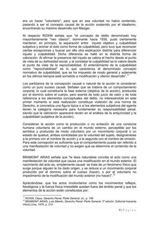 9 | P á g i n a 
era un hacer "voluntario", pero que en esa voluntad no había contenido, pasando a ser el concepto causal de la acción sostenido por el idealismo, encontrando su máximo desarrollo con Mezger. 
Al respecto ROXIN señala que "el concepto de delito denominado hoy mayoritariamente "neo clásico", dominante hacia 1930, pudo ciertamente mantener, en principio, la separación entre injusto objetivo y culpabilidad subjetiva y animar el dolo como forma de culpabilidad, pero tuvo que reconocer ciertas excepciones y buscar por ello otra explicación distinta para diferenciar injusto y culpabilidad. Dicha diferencia se halló en la distinta forma de valoración: Al afirmar la presencia del injusto se valora el hecho desde el punto de vista de su dañosidad social, y al constatar la culpabilidad se lo valora desde el punto de vista de la reprochabilidad. El entendimiento de la culpabilidad como "reprochabilidad" es lo que caracteriza al denominado concepto normativo de culpabilidad, que se ha impuesto de modo general y solamente en los últimos tiempos está sometido a modificación y ulterior desarrollo".11 
Los partidarios de la concepción causal o natural de la acción la consideran como un puro suceso causal. Señalan que se trataría de un comportamiento corporal, lo cual constituiría la fase externa (objetiva de la acción), producida por el dominio sobre el cuerpo, pero exenta de todo juicio de valor y de toda referencia a los elementos conceptuales del delito, no interesándole en este primer momento si esta realización constituye violación de una norma de Derecho, si concretiza una figura típica o si los elementos subjetivos del agente tienen la categoría necesaria para fundamentar su responsabilidad penal, siendo que la valoración aparecerá recién en el análisis de la antijuricidad y la culpabilidad (subjetiva de la acción). 
Consideran la acción como la producción o no evitación de una conducta humana voluntaria de un cambio en el mundo externo, perceptible por los sentidos y producida de modo voluntario por un movimiento corporal o un estado de quietud, ambas controladas por la voluntad del sujeto, designándose a la primera con el nombre de acción y a la segunda con el nombre de omisión. Para esta concepción es suficiente que el comportamiento pueda ser referido a una manifestación de voluntad y no exigen que se determine el contenido de la voluntad. 
BRAMONT ARIAS señala que "la tesis naturalista concibe el acto como una manifestación de voluntad que causa una modificación en el mundo exterior. El nacimiento del acto es, simplemente causal: se trata de un fenómeno físico que surge porque alguien le ha dado origen, y se reduce a un movimiento corporal producido por el dominio sobre el cuerpo (hacer), o por el voluntario no impedimento de la modificación del mundo exterior (no hacer)".12 
Apreciándose, que los actos involuntarios como los movimientos reflejos, fisiológicos y la fuerza física irresistible quedan fuera del ámbito penal y que los elementos de la acción están constituidos por: 
11 ROXIN, Claus. Derecho Penal, Parte General, cit., p. 199 
12 BRAMONT ARIAS, Luis Alberto, Derecho Penal. Parte General, 3a edición, Editorial Imprenta Vilock,Lima, 1978, p. 314.  