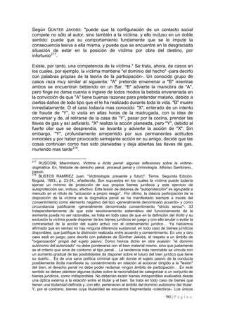 90 | P á g i n a 
Según GÜNTER JAKOBS: "puede que la configuración de un contacto social compete no sólo al autor, sino también a la víctima, y ello incluso en un doble sentido: puede que su comportamiento fundamente que se le impute la consecuencia lesiva a ella misma, y puede que se encuentre en la desgraciada situación de estar en la posición de víctima por obra del destino, por infortunio217. 
Existe, por tanto, una competencia de la víctima." Se trata, ahora, de casos en los cuales, por ejemplo, la víctima mantiene "el dominio del hecho" -para decirlo con palabras propias de la teoría de la participación-. Un conocido grupo de casos reza muy similar al siguiente: "A" pretende envenenar a "B" mientras ambos se encuentran bebiendo en un Bar. "B" advierte la maniobra de "A", pero finge no darse cuenta e ingiere de todos modos la bebida envenenada en la convicción de que "A" tiene buenas razones para pretender matarlo, debido a ciertos daños de todo tipo que el le ha realizado durante toda la vida. "B" muere inmediatamente. O el caso todavía mas conocido: "X", enterado de un intento de fraude de "Y", lo visita en altas horas de la madrugada, con la idea de conversar y de, al retirarse de la casa de "Y", pasar por la cocina, prender las llaves de gas y así asfixiarlo. "X" realiza la acción planeada, pero "Y", debido al fuerte olor que se desprendía, se levanta y advierte la acción de "X". Sin embargo, "Y", profundamente arrepentido por sus permanentes actitudes inmorales y por haber provocado semejante acción en su amigo, decide que las cosas continúen como han sido planeadas y deja abiertas las llaves de gas, muriendo mas tarde218. 
217 RUSCONI, Maximiliano. Victima e ilícito penal: algunas reflexiones sobre la victimo- dogmática. En, Website de derecho penal, procesal penal y criminología. Alfonso Sambrano., passin. 
218 BUSTOS RAMÍREZ Juan. "Victimología: presente y futuro". Temis. Segunda Edición. Bogotá, 1993., p. 23-24., añadiendo, Son supuestos en los cuales la víctima puede todavía ejercer un mínimo de protección de sus propios bienes jurídicos y este ejercicio de autoprotección ser, incluso, efectivo. Esta lesión de deberes de "autoprotección" es agrupada a menudo en el rótulo de "actuación a propio riesgo".. Por último, la clásica participación de la disposición de la víctima en la dogmática penal se ha manifestado siempre a través del consentimiento como elemento negativo del tipo -generalmente denominado acuerdo- y como circunstancia justificante -generalmente denominado consentimiento "stricto sensu"-. 33 Independientemente de que este seccionamiento sistemático del funcionamiento de la eximente pueda no ser razonable, se trata en todo caso de que en la definición del ilícito y su exclusión la víctima puede disponer de los bienes jurídicos en juego y con ello anular o evitar la contrariedad de la acción del sujeto activo con el ordenamiento jurídico… Ya habíamos afirmado que en verdad no hay ninguna diferencia sustancial, en todo caso de bienes jurídicos disponibles, que justifique la distinción realizada entre acuerdo y consentimiento. En uno y otro caso está en juego, para decirlo con palabras de Günther Jakobs, el respeto a un ámbito de "organización" propio del sujeto pasivo. Como hemos dicho en otra ocasión: "el dominio autónomo del autorizado" no debe ponderarse con el bien material mismo, sino que justamente es el criterio que sirve de contorno al tipo penal… La tendencia más razonable se vincula con un aumento gradual de las posibilidades de disponer sobre el futuro del bien jurídico que tiene su dueño… Es de una sana política criminal que allí donde el sujeto pasivo de la conducta posiblemente ilícita manifiesta su consentimiento en relación al accionar dirigido a la "lesión" del bien, el derecho penal no debe poder reclamar ningún ámbito de participación… En este sentido se deben plantear algunas dudas sobre la racionalidad de categorizar a un conjunto de bienes jurídicos, como indisponibles. No deberían existir bienes indisponibles evaluados desde una óptica externa a la relación entre el titular y el bien. Se trata en todo caso de bienes que tienen una titularidad definida y, con ello, pertenecen al ámbito del dominio autónomo del titular. Y, por el contrario, bienes cuya titularidad se encuentra fragmentada -colectivos-. Los únicos  