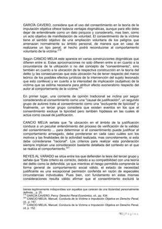91 | P á g i n a 
GARCÍA CAVERO, considera que el uso del consentimiento en la teoría de la imputación objetiva ofrece todavía ventajas dogmáticas, aunque para ello debe dejar de entendérsele como un dato psíquico y considerarlo, mas bien, como un acto objetivo de manifestación de voluntad. El consentimiento de la víctima tiene el sentido objetivo de una ampliación voluntaria de los peligros que amenazan normalmente su ámbito personal, de manera que en caso de realizarse un tipo penal, el hecho podrá reconducirse al comportamiento voluntario de la víctima.219 
Según CANCIO MELIA este aparece en varias construcciones dogmáticas que difieren entre si. Estas aproximaciones no solo difieren entre si en cuanto a la circunstancia de la utilización o no del concepto de "consentimiento", sino también en cuanto a la ubicación de la respectiva construcción en la teoría del delito (y las consecuencias que esta ubicación ha de tener respecto del marco teórico de los posibles efectos jurídicos de la intervención del sujeto lesionado que esto conlleva) y en cuanto a la intensidad de implicación (subjetiva) de la víctima que se estima necesaria para atribuir efecto exoneratorio respecto del autor al comportamiento de la víctima.220 
En primer lugar, una corriente de opinión tradicional se inclina por seguir considerando el consentimiento como una "causal de justificación", un segundo grupo de autores trata al consentimiento como una "excluyente de tipicidad" y finalmente, un tercer grupo considera que existen eventos en los que el consentimiento excluye la tipicidad pero también hipótesis en las cuales él actúa como causal de justificación. 
CANCIO MELIA señala que "la ubicación en el ámbito de la justificación conduce a un peculiar entendimiento del proceso de verificación de la validez del consentimiento ... para determinar si el consentimiento puede justificar el comportamiento arriesgado, debe ponderarse en cada caso cuáles son los motivos y las finalidades de la actividad realizada, mas concretamente, si esta debe considerarse "racional". Los criterios para realizar esta ponderación siempre implican una consideración bastante detallada del contexto en el que se realiza el comportamiento.221 
REYES AL VARADO se sitúa entre los que defienden la tesis del tercer grupo y señala que "Este criterio es correcto, debido a su compatibilidad con una teoría del delito como la defendida; ya que mientras el riesgo permitido comprende la forma general de comportamiento social válido, el estado de necesidad justificante es una excepcional permisión conferida en razón de especiales circunstancias individuales. Pues bien, con fundamento en estas mismas consideraciones resulta válido afirmar que el consentimiento excluirá la 
bienes legítimamente indisponibles son aquellos que carecen de una titularidad personalmente definida.., p. 25. 
219 GARCÍA CAVERO, Percy: Derecho Penal Económico, cit., pp. 434. 
220 CANCIO MELIA, Manuel, Conducta de la Víctima e Imputación Objetiva en Derecho Penal, cit., p. 147. 
221 CANCIO MELIA, Manuel, Conducía de la Victima e Imputación Objetiva en Derecho Penal, cit, p. 152.  