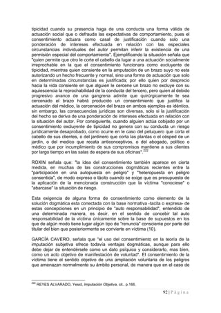 92 | P á g i n a 
tipicidad cuando su presencia haga de una conducta una forma válida de actuación social que o defrauda las expectativas de comportamiento, pues el consentimiento actuara como casal de justificación cuando solo una ponderación de intereses efectuada en relación con las especiales circunstancias individuales del autor permitan inferir la existencia de una permisión especial del comportamiento". Ejemplificando la situación señala que "quien permite que otro le corte el cabello da lugar a una actuación socialmente irreprochable en la que el consentimiento funcionara como excluyente de tipicidad, mientras quien consiente en la amputación de un brazo suyo no esta autorizando un hecho frecuente y normal, sino una forma de actuación que solo en determinadas circunstancias es justificada; por ello quien por desprecio hacia la vida consiente en que alguien le cercene un brazo no excluye con su aquiescencia la reprochabilidad de la conducta del tercero, pero quien al debido progresivo avance de una gangrena admite que quirúrgicamente le sea cercenado el brazo habrá producido un consentimiento que justifica la actuación del médico, la cercenación del brazo en ambos ejemplos es idéntico, sin embargo, las consecuencias jurídicas son diversas, solo si la justificación del hecho se deriva de una ponderación de intereses efectuada en relación con la situación del autor. Por consiguiente, cuando alguien actúa cobijado por un consentimiento excluyente de tipicidad no genera con su conducta un riesgo jurídicamente desaprobado, como ocurre en le caso del peluquero que corta el cabello de sus clientes, o del jardinero que corta las plantas o el césped de un jardín, o del medico que recata anticonceptivos, o del abogado, político o médico que por incumplimiento de sus compromisos mantiene a sus clientes por largo tiempo en las salas de espera de sus oficinas".222 
ROXIN señala que: "la idea del consentimiento también aparece en cierta medida, en muchas de las construcciones dogmáticas recientes entre la "participación en una autopuesta en peligro" y "heteropuesta en peligro consentida", de modo expreso o tácito cuando se exige que es presupuesto de la aplicación de la mencionada construcción que la víctima "conociese" o "abarcase" la situación de riesgo. 
Esta exigencia de alguna forma de consentimiento como elemento de la solución dogmática esta conectada con la base normativa -tacita o expresa- de estas concepciones en un principio de "auto responsabilidad", entendido de una determinada manera, es decir, en el sentido de concebir tal auto responsabilidad de la víctima únicamente sobre la base de supuestos en los que de algún modo tiene lugar algún tipo de "renuncia" consciente por parte del titular del bien que posteriormente se convierte en víctima (10). 
GARCÍA CAVERO, señala que "el uso del consentimiento en la teoría de la imputación subjetiva ofrece todavía ventajas dogmáticas, aunque para ello debe dejar de entendérsele como un dato psíquico y considerarlo, mas bien, como un acto objetivo de manifestación de voluntad". El consentimiento de la víctima tiene el sentido objetivo de una ampliación voluntaria de los peligros que amenazan normalmente su ámbito personal, de manera que en el caso de 
222 REYES ALVARADO, Yesid, Imputación Objetiva, cit., p.166.  