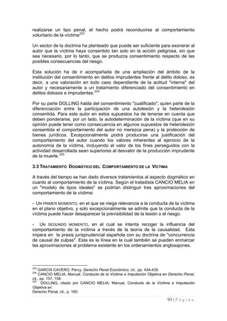 93 | P á g i n a 
realizarse un tipo penal, el hecho podrá reconducirse al comportamiento voluntario de la víctima223. 
Un sector de la doctrina ha planteado que puede ser suficiente para exonerar al autor que la víctima haya consentido tan solo en la acción peligrosa, sin que sea necesario, por lo tanto, que se produzca consentimiento respecto de las posibles consecuencias del riesgo. 
Esta solución ha de ir acompañada de una ampliación del ámbito de la institución del consentimiento en delitos imprudentes frente al delito doloso, es decir, a una valoración en todo caso dependiente de la actitud "interna" del autor y necesariamente a un tratamiento diferenciado del consentimiento en delitos dolosos e imprudentes.224 
Por su parte DOLLING habla del consentimiento "cualificado", quien parte de la diferenciación entre la participación de una autolesión y la heterolesión consentida. Para este autor en estos supuestos ha de tenerse en cuenta que deben ponderarse, por un lado, la autodeterminación de la víctima (que en su opinión puede tener como consecuencia en algunos supuestos de heterolesión consentida el comportamiento del autor no merezca pena) y la protección de bienes jurídicos. Excepcionalmente podrá producirse una justificación del comportamiento del autor cuando los valores inherentes al ejercicio de la autonomía de la víctima, incluyendo el valor de los fines perseguidos con la actividad desarrollada sean superiores al desvalor de la producción imprudente de la muerte.225 
3.3 TRATAMIENTO DOGMÁTICO DEL COMPORTAMIENTO DE LA VÍCTIMA 
A través del tiempo se han dado diversos tratamientos al aspecto dogmático en cuanto al comportamiento de la víctima. Según el tratadista CANCIO MELIA en un "modelo de tipos ideales" se podrían distinguir tres aproximaciones del comportamiento de la víctima: 
- UN PRIMER MOMENTO, en el que se niega relevancia a la conducta de la víctima en el plano objetivo, y solo excepcionalmente se admite que la conducta de la víctima puede hacer desaparecer la previsibilidad de la lesión o el riesgo. 
- UN SEGUNDO MOMENTO, en el cual se intenta recoger la influencia del comportamiento de la víctima a través de la teoría de la causalidad. Esta impera en la praxis jurisprudencial española con su doctrina de "concurrencia de causal de culpas". Esta es la línea en la cual también se pueden enmarcar las aproximaciones al problema existente en los ordenamientos anglosajones. 
223 GARCÍA CAVERO, Percy, Derecho Penal Económico, cit., pp. 434-435. 
224 CANCIO MELIA, Manuel, Conducta de la Víctima e Imputación Objetiva en Derecho Penal, cit., pp. 157, 158. 
225 DOLLING, citado por CANCIO MELIA, Manuel, Conducta de la Víctima e Imputación Objetiva en 
Derecho Penal, cit., p. 160.  