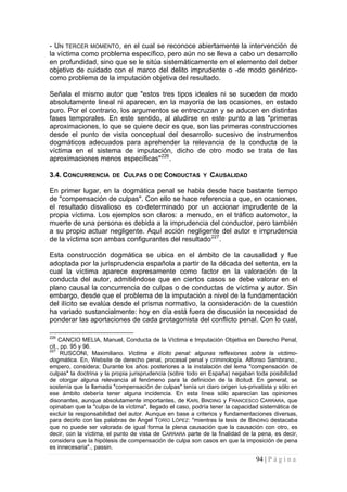 94 | P á g i n a 
- UN TERCER MOMENTO, en el cual se reconoce abiertamente la intervención de la víctima como problema específico, pero aún no se lleva a cabo un desarrollo en profundidad, sino que se le sitúa sistemáticamente en el elemento del deber objetivo de cuidado con el marco del delito imprudente o -de modo genérico- como problema de la imputación objetiva del resultado. 
Señala el mismo autor que "estos tres tipos ideales ni se suceden de modo absolutamente lineal ni aparecen, en la mayoría de las ocasiones, en estado puro. Por el contrario, los argumentos se entrecruzan y se aducen en distintas fases temporales. En este sentido, al aludirse en este punto a las "primeras aproximaciones, lo que se quiere decir es que, son las primeras construcciones desde el punto de vista conceptual del desarrollo sucesivo de instrumentos dogmáticos adecuados para aprehender la relevancia de la conducta de la víctima en el sistema de imputación, dicho de otro modo se trata de las aproximaciones menos específicas"226. 
3.4. CONCURRENCIA DE CULPAS O DE CONDUCTAS Y CAUSALIDAD 
En primer lugar, en la dogmática penal se habla desde hace bastante tiempo de "compensación de culpas". Con ello se hace referencia a que, en ocasiones, el resultado disvalioso es co-determinado por un accionar imprudente de la propia víctima. Los ejemplos son claros: a menudo, en el tráfico automotor, la muerte de una persona es debida a la imprudencia del conductor, pero también a su propio actuar negligente. Aquí acción negligente del autor e imprudencia de la víctima son ambas configurantes del resultado227. 
Esta construcción dogmática se ubica en el ámbito de la causalidad y fue adoptada por la jurisprudencia española a partir de la década del setenta, en la cual la víctima aparece expresamente como factor en la valoración de la conducta del autor, admitiéndose que en ciertos casos se debe valorar en el plano causal la concurrencia de culpas o de conductas de víctima y autor. Sin embargo, desde que el problema de la imputación a nivel de la fundamentación del ilícito se evalúa desde el prisma normativo, la consideración de la cuestión ha variado sustancialmente: hoy en día está fuera de discusión la necesidad de ponderar las aportaciones de cada protagonista del conflicto penal. Con lo cual, 
226 CANCIO MELIA, Manuel, Conducta de la Víctima e Imputación Objetiva en Derecho Penal, cit., pp. 95 y 96. 
227 RUSCONI, Maximiliano. Victima e ilícito penal: algunas reflexiones sobre la victimo- dogmática. En, Website de derecho penal, procesal penal y criminología. Alfonso Sambrano., empero, considera; Durante los años posteriores a la instalación del lema "compensación de culpas" la doctrina y la propia jurisprudencia (sobre todo en España) negaban toda posibilidad de otorgar alguna relevancia al fenómeno para la definición de la ilicitud. En general, se sostenía que la llamada "compensación de culpas" tenía un claro origen ius-privatista y sólo en ese ámbito debería tener alguna incidencia. En esta línea sólo aparecían las opiniones disonantes, aunque absolutamente importantes, de KARL BINDING y FRANCESCO CARRARA, que opinaban que la "culpa de la víctima", llegado el caso, podría tener la capacidad sistemática de excluir la responsabilidad del autor. Aunque en base a criterios y fundamentaciones diversas, para decirlo con las palabras de Ángel TORÍO LÓPEZ: "mientras la tesis de BINDING destacaba que no puede ser valorada de igual forma la plena causación que la causación con otro, es decir, con la víctima, el punto de vista de CARRARA parte de la finalidad de la pena, es decir, considera que la hipótesis de compensación de culpa son casos en que la imposición de pena es innecesaria"., passin.  
