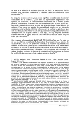 95 | P á g i n a 
se abre a la reflexión el problema principal, es decir, la elaboración de los criterios que permitan racionalizar y resolver político-criminalmente esta ponderación228. 
La pregunta a responder es: ¿que puede significar en cada caso el accionar descuidado de la víctima?, ¿Cual será su significación dogmática?. Por ejemplo, en ocasiones, el comportamiento imprudente de la víctima puede generar, directamente, que el suceso sea imprevisible para el autor, y con ello, la posible conducta imprudente termine por no violar ningún deber objetivo de cuidado. Pero, como es sabido, la previsibilidad objetiva es un elemento necesariamente fundante del ilícito culposo, con lo cual se ha planteado que este tipo de supuestos no se vincula a lo que estrictamente puede denominarse "compensación de culpas" debido a que aquí, no hay ninguna conducta culposa del autor, el sujeto activo no coloca en el supuesto de hecho ninguna culpa que compensar229. 
Con respecto a la causalidad QUINTANO RIPOLLES señala que "se trata no de una cuestión de constatación fáctico-natural de una determinada relación de causa-efecto", sino de un problema normativo, a resolver "aquilatando los deberes de cada cual", por lo que la ubicación de la cuestión en el ámbito de la causalidad es incorrecta desde el punto de vista de la teoría de la causalidad, pero responde evidentemente a consideraciones normativas, a la necesidad de valorar de algún modo en el sistema de imputación el hecho de que la víctima ha contribuido de manera en cierta medida relevante al daño230. 
228 BUSTOS RAMÍREZ Juan. "Victimología: presente y futuro". Temis. Segunda Edición. Bogotá, 1993., p. 18. 
229 Ibidem., p. 19., empero, nos manifiesta; Sin embargo, la objeción se ha dejado encandilar por lo menos importante, y no advierte que, en realidad, en los casos que se han planteado, la actuación de los dos protagonistas del caso penal funciona como un sistema de "vasos comunicantes", en el sentido de que si eventualmente el sujeto activo no ha actuado imprudentemente, esa definición dogmática viene justamente después de aquella que le otorga relevancia sistemática a la imprudencia de la víctima. También se ha intentado independizar los casos de "compensación de culpas" de los supuestos abarcados en el "Principio de confianza", con similares argumentos a los expuestos en el párrafo anterior, según TORÍO LÓPEZ: "En todos estos casos nos encontramos fuera del ámbito propio de la llamada compensación de culpas. Cuando falta la previsibilidad general del resultado, o este acontece dentro del marco del principio de confianza, no puede hablarse de una acción culposa del autor y, en consecuencia, nada habría que compensar"., cit., p. 20-23. 
230 QUINTANO RIPOLLES, citado por CANCIO MELIA, Manuel, Conducta de la Víctima e Imputación Objetiva en Derecho Penal, ob. cit, pp. 108 y ss. En ese sentido, también; GILI SALDAÑA, Mª Àngels Vallas, avisos y culpa exclusiva de la víctima. Facultad de Derecho Universidad Pompeu Fabra. InDret. Barcelona. 2004; al concluir; El resultado dañoso se debió “única y exclusivamente” a la actuación negligente o imprudente de la víctima, por lo que sólo se podía imputar “al propio lesionado o a las personas encargadas de su guarda y custodia” En esta materia se advierte que, para que la culpa de la víctima opere como causa excluyente de la responsabilidad del agente del daño, debe ser la única, total y exclusiva generadora del daño… Sin embargo, existen casos en que a pesar de que la conducta de la víctima no es la única causa del daño (pensemos, en este caso, por ejemplo, en el deber de vigilancia que incurría a los empleados de la constructora...), resulta de tal magnitud que absorbe la culpa del eventual responsable (L. F. REGLERO)… Por otro lado, la regla de la culpa exclusiva también supone que el incumplimiento por parte del empresario del deber de informar o de avisar sobre situaciones de riesgo no debe generar responsabilidad si esa situación arriesgada es fácilmente perceptible por una persona normal., cit., p. 16-19.  