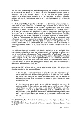 96 | P á g i n a 
Por otro lado, desde el punto de vista anglosajón, en cuanto a la intervención de la víctima, se refiere a un punto de vista metodológico muy similar al señalado. Tal como señala CANCIO MELIA, en ésta se niega cualquier relevancia a las doctrinas paralelas a la compensación de culpas, utilizadas bajo los rótulos de "contributory negligente" y "contributoryfault" en el derecho de daños. 
Señala CANCIO MELIA que "la evolución de la doctrina y jurisprudencia han conducido a una valoración -realizada aquí también en el ámbito de la causalidad- de la conducta de la víctima, argumentando que esta pueda convertir a la lesión inicial en una "causa demasiado remota". En ese sentido, se dice en algunos sectores doctrinales que especialmente un comportamiento "voluntario" de la víctima pueda interrumpir la relación de causalidad. También se ha sostenido que si la conducta de la víctima es "anormal" o "no razonable", es ésta la "única causa" del daño o, formulándolo desde la perspectiva del autor, que teniendo en cuenta la conducta de la víctima, la del autor no seria una causa "suficientemente directa"; todo ello con evidente paralelismo a la doctrina continental de la "interrupción del nexo causal" a la que antes se ha aludido como fase anterior a la jurisprudencia en materia de concurrencia de culpas".231 
Las distintas aproximaciones dogmáticas con respecto a la problemática de la intervención de la víctima, aparece en la discusión en cuanto a la referencia a que la conducta de ésta debe ser "auto responsable" o "autónoma", para que pueda adquirir relevancia en la valoración jurídico penal del comportamiento del autor. Según Frisch, "la auto responsabilidad es un concepto altamente normativo que es utilizado en la discusión actual de una forma encubierta en múltiples sentidos, y que por consiguiente, implica riesgos considerables para la igualdad y la seguridad jurídicas".232 
Agrega CANCIO MELIA, que podemos apreciar que existen dos acepciones distintas en cuanto a la responsabilidad: 
1 LA PRIMERA, para hacer referencia a los fundamentos normativos que están en la base del tratamiento dogmático de la conducta de la víctima, es decir, para designar las ases fundamentadotas de un ámbito de responsabilidad de esta, siendo esta acepción la que nos interesa en el presente capítulo. 
2 LA SEGUNDA, para aludir a un carácter operativo, es decir, la determinación de los criterios concretos para decidir si una víctima concreta en una situación concreta reúne las características personales necesarias para que pueda afirmarse que su conducta ha sido responsable y que, por ello, debe influir en la valoración jurídico penal del comportamiento del autor, de la cual se tratara en el resultado de la acción. 
231 CANCIO MELIA, Manuel; Conducta de la Víctima e Imputación Objetiva en Derecho Penal, cit., pp. 113y 114. 
232 CANCIO MELIA, Manuel; Conducta de la Víctima e Imputación Objetiva en Derecho Penal, cit., p. 262.  